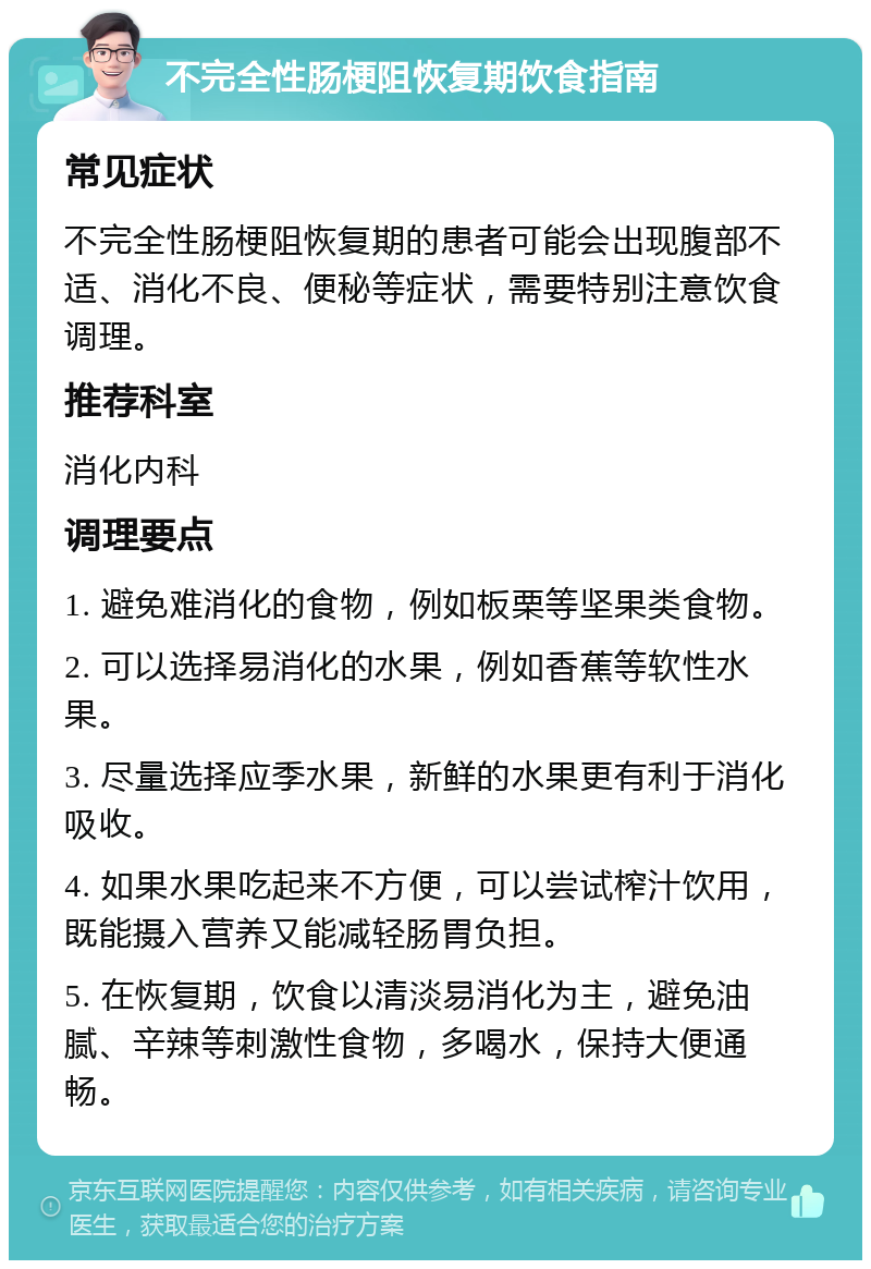 不完全性肠梗阻恢复期饮食指南 常见症状 不完全性肠梗阻恢复期的患者可能会出现腹部不适、消化不良、便秘等症状，需要特别注意饮食调理。 推荐科室 消化内科 调理要点 1. 避免难消化的食物，例如板栗等坚果类食物。 2. 可以选择易消化的水果，例如香蕉等软性水果。 3. 尽量选择应季水果，新鲜的水果更有利于消化吸收。 4. 如果水果吃起来不方便，可以尝试榨汁饮用，既能摄入营养又能减轻肠胃负担。 5. 在恢复期，饮食以清淡易消化为主，避免油腻、辛辣等刺激性食物，多喝水，保持大便通畅。