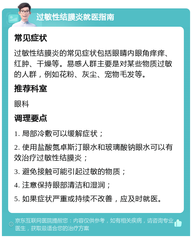 过敏性结膜炎就医指南 常见症状 过敏性结膜炎的常见症状包括眼睛内眼角痒痒、红肿、干燥等。易感人群主要是对某些物质过敏的人群，例如花粉、灰尘、宠物毛发等。 推荐科室 眼科 调理要点 1. 局部冷敷可以缓解症状； 2. 使用盐酸氮卓斯汀眼水和玻璃酸钠眼水可以有效治疗过敏性结膜炎； 3. 避免接触可能引起过敏的物质； 4. 注意保持眼部清洁和湿润； 5. 如果症状严重或持续不改善，应及时就医。