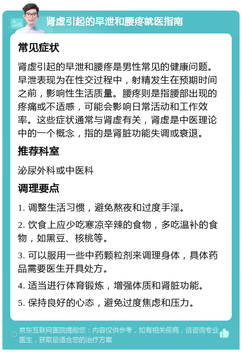 肾虚引起的早泄和腰疼就医指南 常见症状 肾虚引起的早泄和腰疼是男性常见的健康问题。早泄表现为在性交过程中，射精发生在预期时间之前，影响性生活质量。腰疼则是指腰部出现的疼痛或不适感，可能会影响日常活动和工作效率。这些症状通常与肾虚有关，肾虚是中医理论中的一个概念，指的是肾脏功能失调或衰退。 推荐科室 泌尿外科或中医科 调理要点 1. 调整生活习惯，避免熬夜和过度手淫。 2. 饮食上应少吃寒凉辛辣的食物，多吃温补的食物，如黑豆、核桃等。 3. 可以服用一些中药颗粒剂来调理身体，具体药品需要医生开具处方。 4. 适当进行体育锻炼，增强体质和肾脏功能。 5. 保持良好的心态，避免过度焦虑和压力。