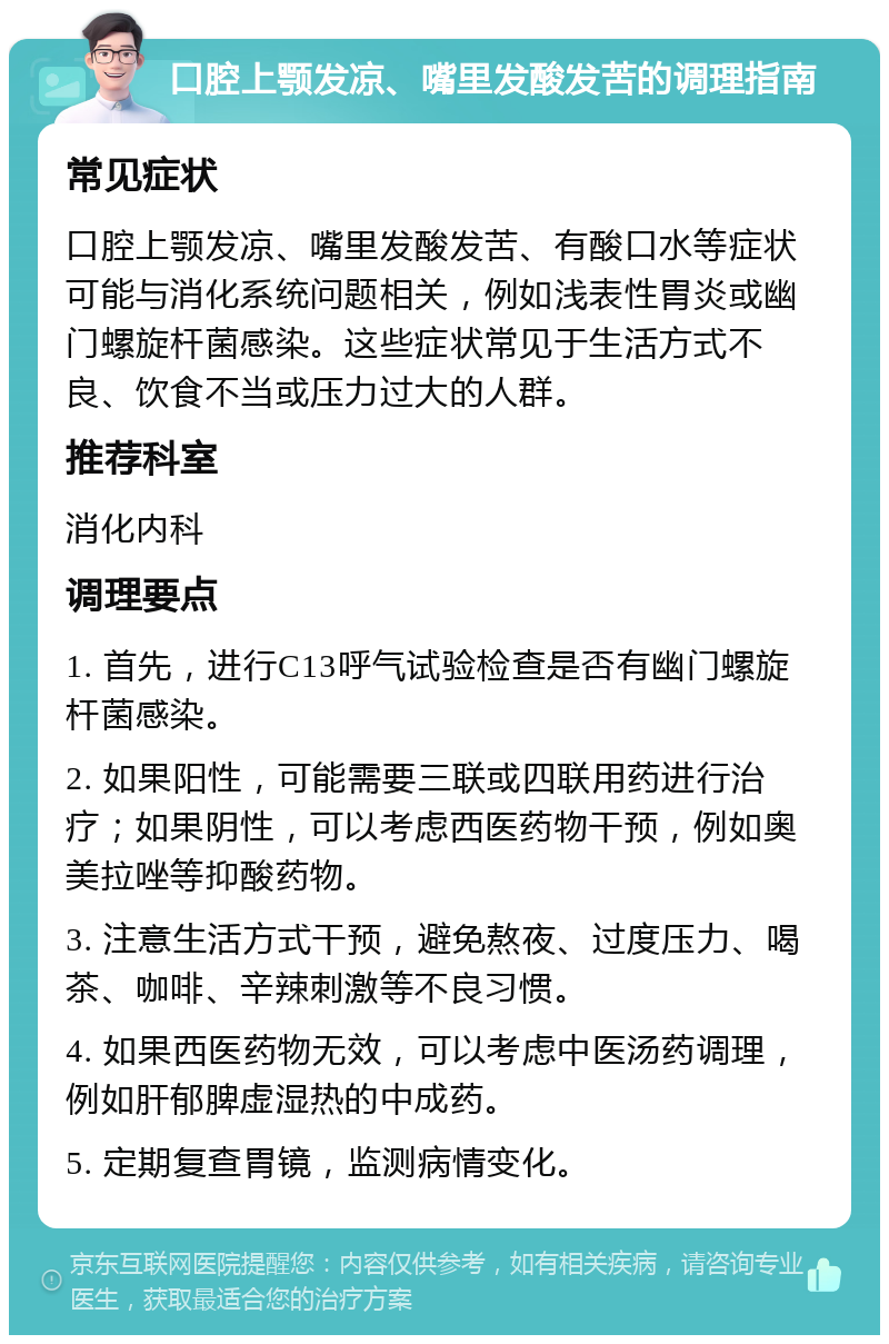 口腔上颚发凉、嘴里发酸发苦的调理指南 常见症状 口腔上颚发凉、嘴里发酸发苦、有酸口水等症状可能与消化系统问题相关，例如浅表性胃炎或幽门螺旋杆菌感染。这些症状常见于生活方式不良、饮食不当或压力过大的人群。 推荐科室 消化内科 调理要点 1. 首先，进行C13呼气试验检查是否有幽门螺旋杆菌感染。 2. 如果阳性，可能需要三联或四联用药进行治疗；如果阴性，可以考虑西医药物干预，例如奥美拉唑等抑酸药物。 3. 注意生活方式干预，避免熬夜、过度压力、喝茶、咖啡、辛辣刺激等不良习惯。 4. 如果西医药物无效，可以考虑中医汤药调理，例如肝郁脾虚湿热的中成药。 5. 定期复查胃镜，监测病情变化。