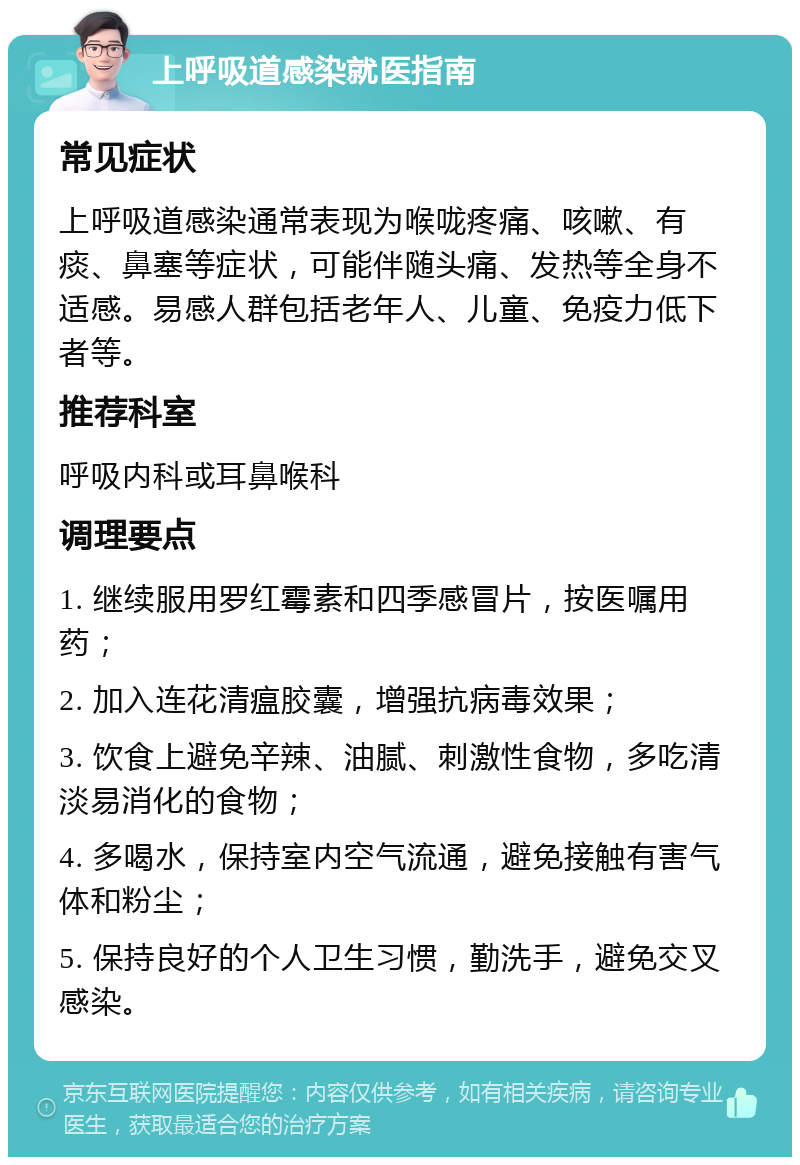 上呼吸道感染就医指南 常见症状 上呼吸道感染通常表现为喉咙疼痛、咳嗽、有痰、鼻塞等症状，可能伴随头痛、发热等全身不适感。易感人群包括老年人、儿童、免疫力低下者等。 推荐科室 呼吸内科或耳鼻喉科 调理要点 1. 继续服用罗红霉素和四季感冒片，按医嘱用药； 2. 加入连花清瘟胶囊，增强抗病毒效果； 3. 饮食上避免辛辣、油腻、刺激性食物，多吃清淡易消化的食物； 4. 多喝水，保持室内空气流通，避免接触有害气体和粉尘； 5. 保持良好的个人卫生习惯，勤洗手，避免交叉感染。