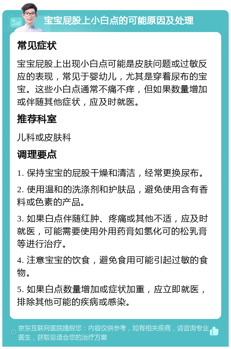 宝宝屁股上小白点的可能原因及处理 常见症状 宝宝屁股上出现小白点可能是皮肤问题或过敏反应的表现，常见于婴幼儿，尤其是穿着尿布的宝宝。这些小白点通常不痛不痒，但如果数量增加或伴随其他症状，应及时就医。 推荐科室 儿科或皮肤科 调理要点 1. 保持宝宝的屁股干燥和清洁，经常更换尿布。 2. 使用温和的洗涤剂和护肤品，避免使用含有香料或色素的产品。 3. 如果白点伴随红肿、疼痛或其他不适，应及时就医，可能需要使用外用药膏如氢化可的松乳膏等进行治疗。 4. 注意宝宝的饮食，避免食用可能引起过敏的食物。 5. 如果白点数量增加或症状加重，应立即就医，排除其他可能的疾病或感染。