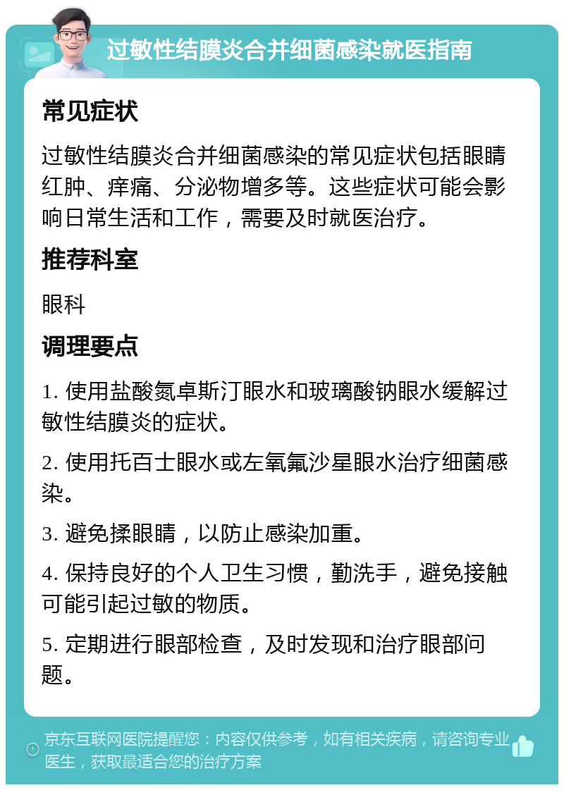 过敏性结膜炎合并细菌感染就医指南 常见症状 过敏性结膜炎合并细菌感染的常见症状包括眼睛红肿、痒痛、分泌物增多等。这些症状可能会影响日常生活和工作，需要及时就医治疗。 推荐科室 眼科 调理要点 1. 使用盐酸氮卓斯汀眼水和玻璃酸钠眼水缓解过敏性结膜炎的症状。 2. 使用托百士眼水或左氧氟沙星眼水治疗细菌感染。 3. 避免揉眼睛，以防止感染加重。 4. 保持良好的个人卫生习惯，勤洗手，避免接触可能引起过敏的物质。 5. 定期进行眼部检查，及时发现和治疗眼部问题。