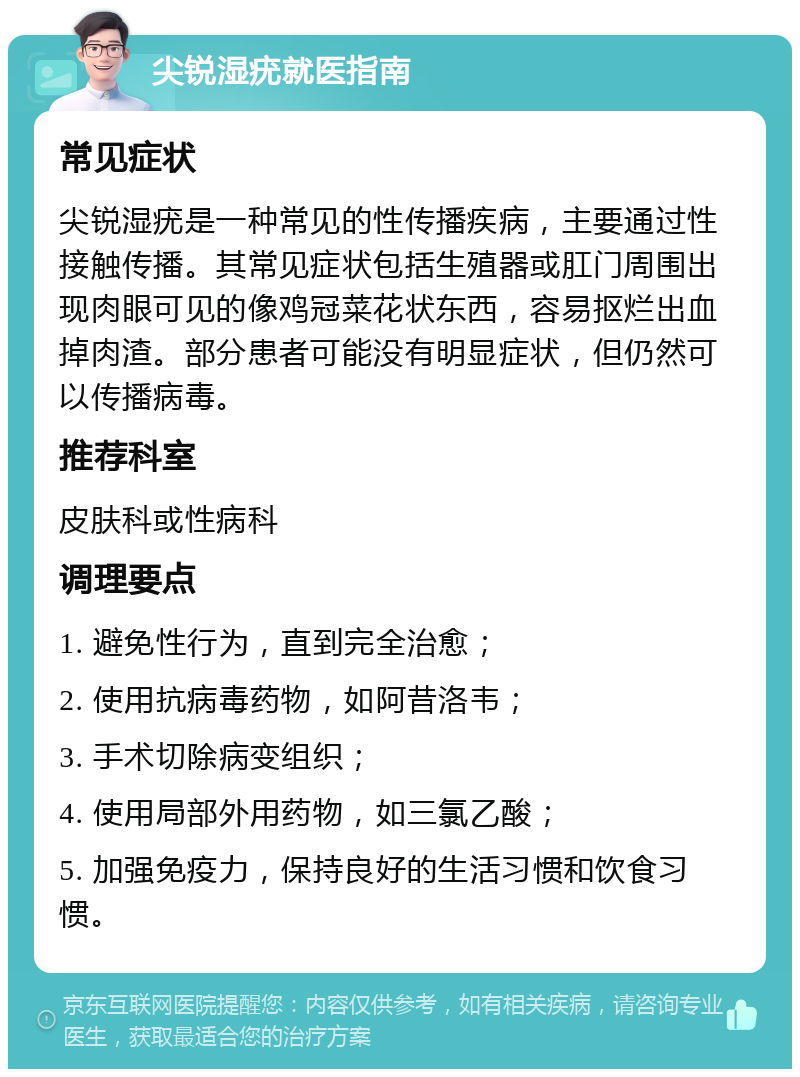 尖锐湿疣就医指南 常见症状 尖锐湿疣是一种常见的性传播疾病，主要通过性接触传播。其常见症状包括生殖器或肛门周围出现肉眼可见的像鸡冠菜花状东西，容易抠烂出血掉肉渣。部分患者可能没有明显症状，但仍然可以传播病毒。 推荐科室 皮肤科或性病科 调理要点 1. 避免性行为，直到完全治愈； 2. 使用抗病毒药物，如阿昔洛韦； 3. 手术切除病变组织； 4. 使用局部外用药物，如三氯乙酸； 5. 加强免疫力，保持良好的生活习惯和饮食习惯。