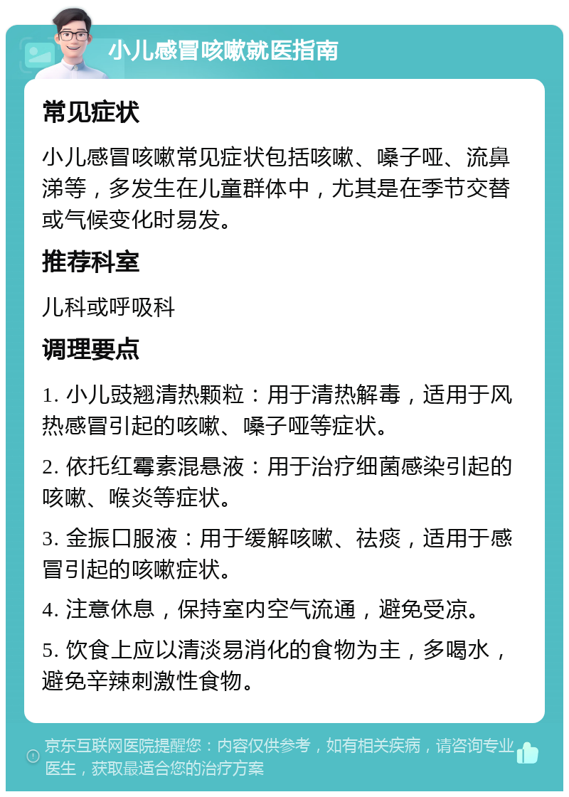 小儿感冒咳嗽就医指南 常见症状 小儿感冒咳嗽常见症状包括咳嗽、嗓子哑、流鼻涕等，多发生在儿童群体中，尤其是在季节交替或气候变化时易发。 推荐科室 儿科或呼吸科 调理要点 1. 小儿豉翘清热颗粒：用于清热解毒，适用于风热感冒引起的咳嗽、嗓子哑等症状。 2. 依托红霉素混悬液：用于治疗细菌感染引起的咳嗽、喉炎等症状。 3. 金振口服液：用于缓解咳嗽、祛痰，适用于感冒引起的咳嗽症状。 4. 注意休息，保持室内空气流通，避免受凉。 5. 饮食上应以清淡易消化的食物为主，多喝水，避免辛辣刺激性食物。