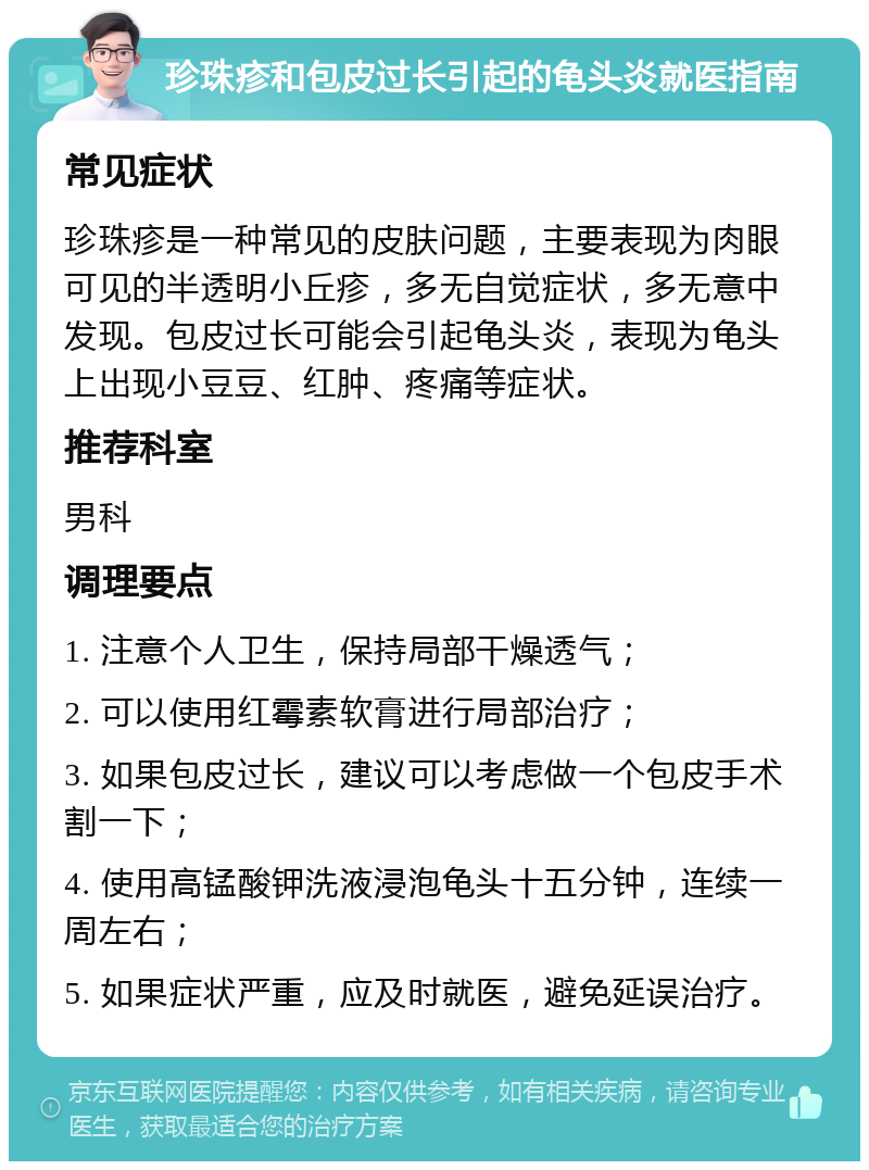 珍珠疹和包皮过长引起的龟头炎就医指南 常见症状 珍珠疹是一种常见的皮肤问题，主要表现为肉眼可见的半透明小丘疹，多无自觉症状，多无意中发现。包皮过长可能会引起龟头炎，表现为龟头上出现小豆豆、红肿、疼痛等症状。 推荐科室 男科 调理要点 1. 注意个人卫生，保持局部干燥透气； 2. 可以使用红霉素软膏进行局部治疗； 3. 如果包皮过长，建议可以考虑做一个包皮手术割一下； 4. 使用高锰酸钾洗液浸泡龟头十五分钟，连续一周左右； 5. 如果症状严重，应及时就医，避免延误治疗。