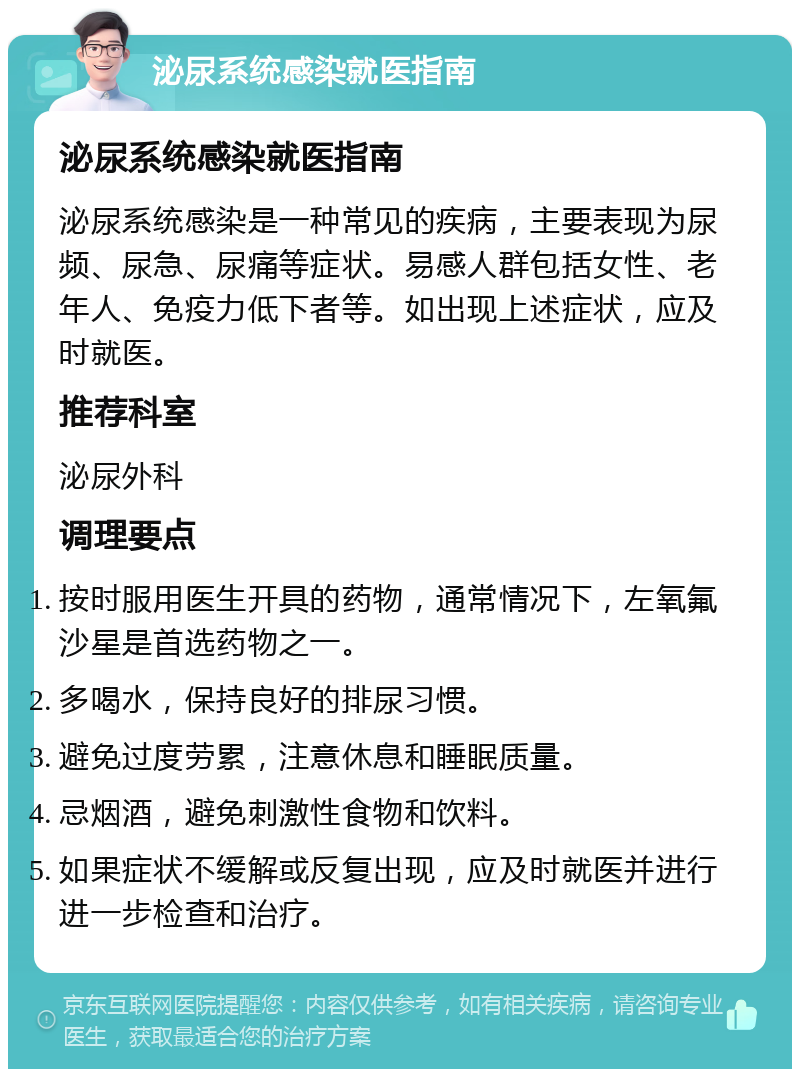 泌尿系统感染就医指南 泌尿系统感染就医指南 泌尿系统感染是一种常见的疾病，主要表现为尿频、尿急、尿痛等症状。易感人群包括女性、老年人、免疫力低下者等。如出现上述症状，应及时就医。 推荐科室 泌尿外科 调理要点 按时服用医生开具的药物，通常情况下，左氧氟沙星是首选药物之一。 多喝水，保持良好的排尿习惯。 避免过度劳累，注意休息和睡眠质量。 忌烟酒，避免刺激性食物和饮料。 如果症状不缓解或反复出现，应及时就医并进行进一步检查和治疗。