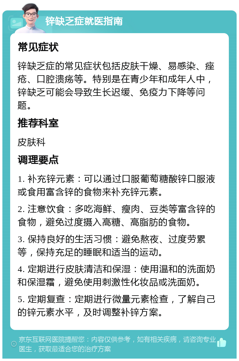 锌缺乏症就医指南 常见症状 锌缺乏症的常见症状包括皮肤干燥、易感染、痤疮、口腔溃疡等。特别是在青少年和成年人中，锌缺乏可能会导致生长迟缓、免疫力下降等问题。 推荐科室 皮肤科 调理要点 1. 补充锌元素：可以通过口服葡萄糖酸锌口服液或食用富含锌的食物来补充锌元素。 2. 注意饮食：多吃海鲜、瘦肉、豆类等富含锌的食物，避免过度摄入高糖、高脂肪的食物。 3. 保持良好的生活习惯：避免熬夜、过度劳累等，保持充足的睡眠和适当的运动。 4. 定期进行皮肤清洁和保湿：使用温和的洗面奶和保湿霜，避免使用刺激性化妆品或洗面奶。 5. 定期复查：定期进行微量元素检查，了解自己的锌元素水平，及时调整补锌方案。