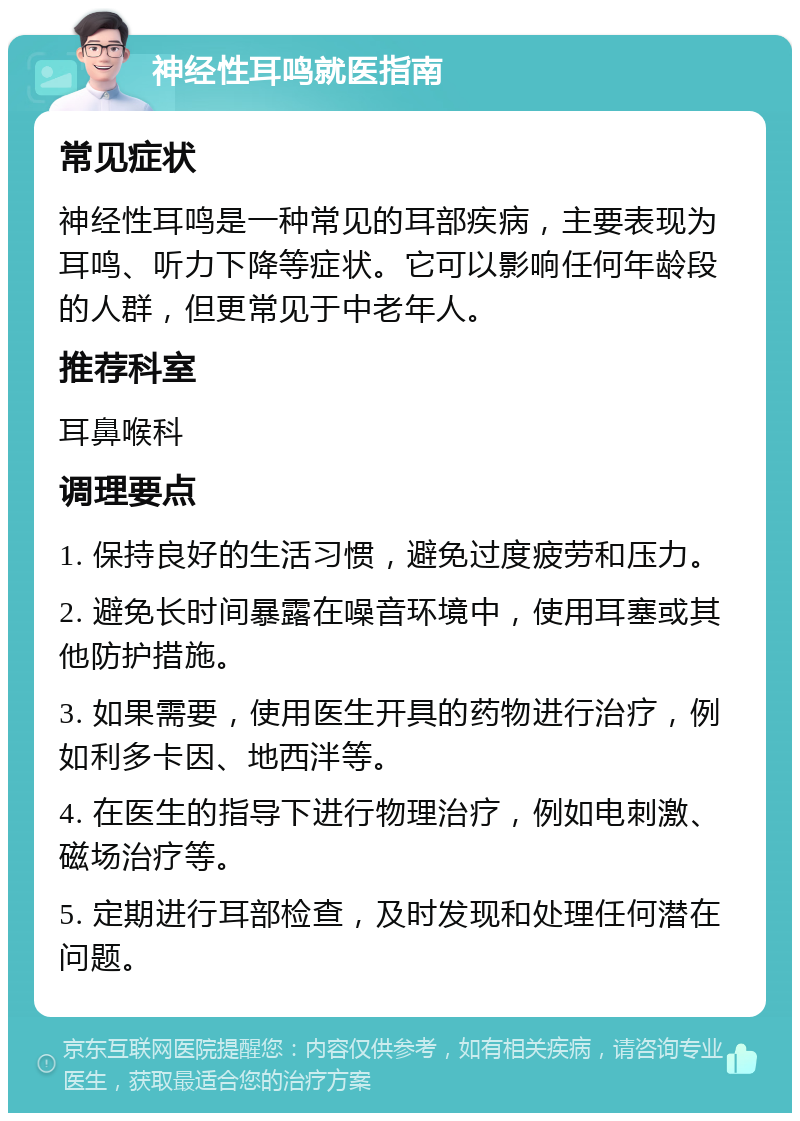 神经性耳鸣就医指南 常见症状 神经性耳鸣是一种常见的耳部疾病，主要表现为耳鸣、听力下降等症状。它可以影响任何年龄段的人群，但更常见于中老年人。 推荐科室 耳鼻喉科 调理要点 1. 保持良好的生活习惯，避免过度疲劳和压力。 2. 避免长时间暴露在噪音环境中，使用耳塞或其他防护措施。 3. 如果需要，使用医生开具的药物进行治疗，例如利多卡因、地西泮等。 4. 在医生的指导下进行物理治疗，例如电刺激、磁场治疗等。 5. 定期进行耳部检查，及时发现和处理任何潜在问题。