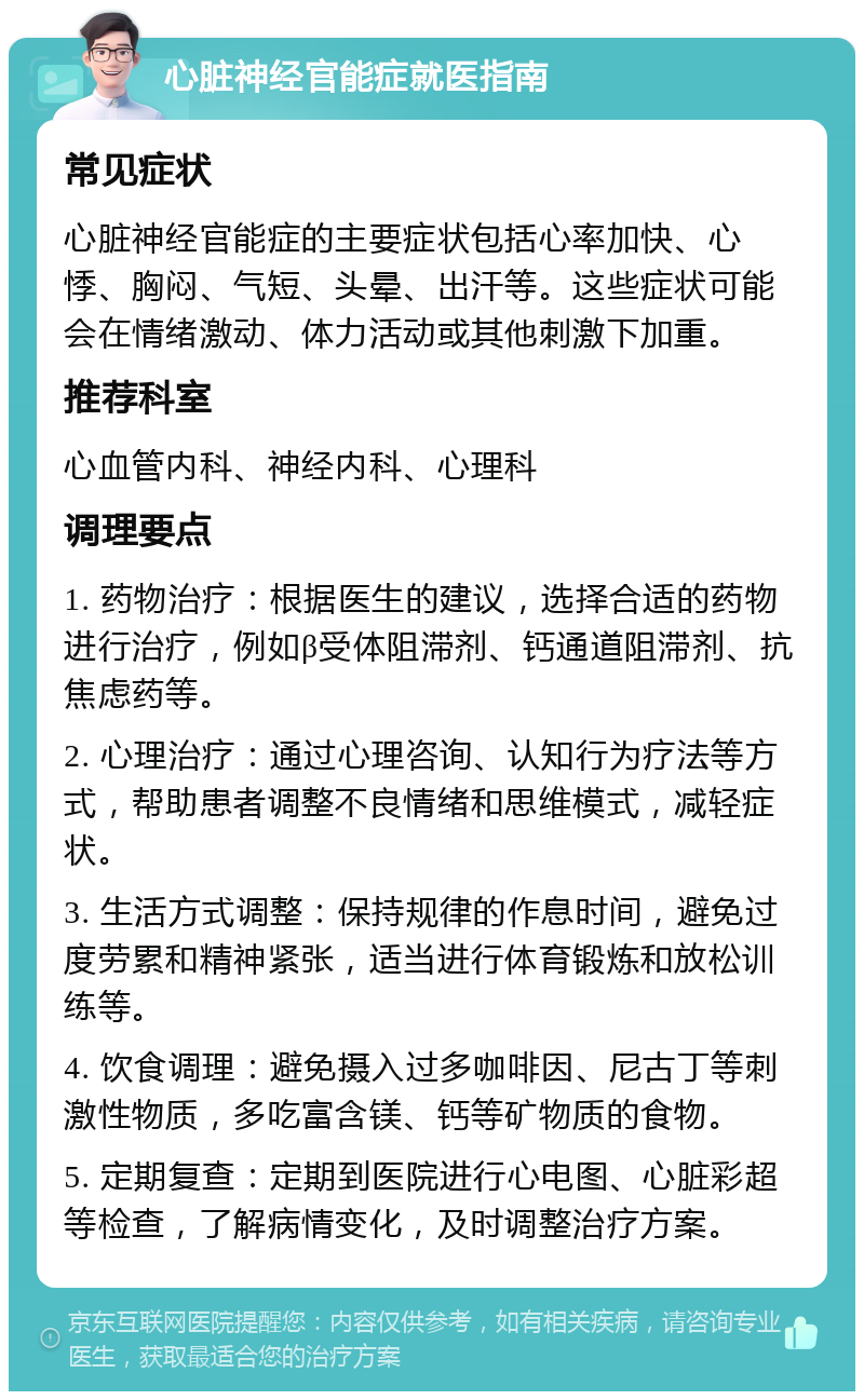 心脏神经官能症就医指南 常见症状 心脏神经官能症的主要症状包括心率加快、心悸、胸闷、气短、头晕、出汗等。这些症状可能会在情绪激动、体力活动或其他刺激下加重。 推荐科室 心血管内科、神经内科、心理科 调理要点 1. 药物治疗：根据医生的建议，选择合适的药物进行治疗，例如β受体阻滞剂、钙通道阻滞剂、抗焦虑药等。 2. 心理治疗：通过心理咨询、认知行为疗法等方式，帮助患者调整不良情绪和思维模式，减轻症状。 3. 生活方式调整：保持规律的作息时间，避免过度劳累和精神紧张，适当进行体育锻炼和放松训练等。 4. 饮食调理：避免摄入过多咖啡因、尼古丁等刺激性物质，多吃富含镁、钙等矿物质的食物。 5. 定期复查：定期到医院进行心电图、心脏彩超等检查，了解病情变化，及时调整治疗方案。