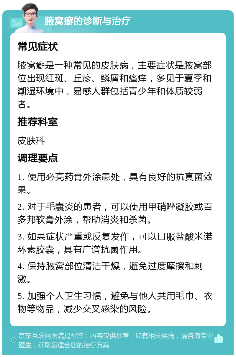 腋窝癣的诊断与治疗 常见症状 腋窝癣是一种常见的皮肤病，主要症状是腋窝部位出现红斑、丘疹、鳞屑和瘙痒，多见于夏季和潮湿环境中，易感人群包括青少年和体质较弱者。 推荐科室 皮肤科 调理要点 1. 使用必亮药膏外涂患处，具有良好的抗真菌效果。 2. 对于毛囊炎的患者，可以使用甲硝唑凝胶或百多邦软膏外涂，帮助消炎和杀菌。 3. 如果症状严重或反复发作，可以口服盐酸米诺环素胶囊，具有广谱抗菌作用。 4. 保持腋窝部位清洁干燥，避免过度摩擦和刺激。 5. 加强个人卫生习惯，避免与他人共用毛巾、衣物等物品，减少交叉感染的风险。