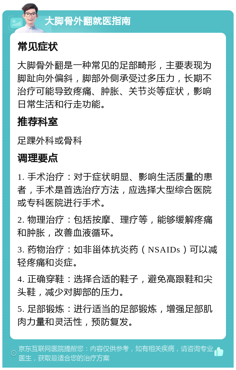 大脚骨外翻就医指南 常见症状 大脚骨外翻是一种常见的足部畸形，主要表现为脚趾向外偏斜，脚部外侧承受过多压力，长期不治疗可能导致疼痛、肿胀、关节炎等症状，影响日常生活和行走功能。 推荐科室 足踝外科或骨科 调理要点 1. 手术治疗：对于症状明显、影响生活质量的患者，手术是首选治疗方法，应选择大型综合医院或专科医院进行手术。 2. 物理治疗：包括按摩、理疗等，能够缓解疼痛和肿胀，改善血液循环。 3. 药物治疗：如非甾体抗炎药（NSAIDs）可以减轻疼痛和炎症。 4. 正确穿鞋：选择合适的鞋子，避免高跟鞋和尖头鞋，减少对脚部的压力。 5. 足部锻炼：进行适当的足部锻炼，增强足部肌肉力量和灵活性，预防复发。