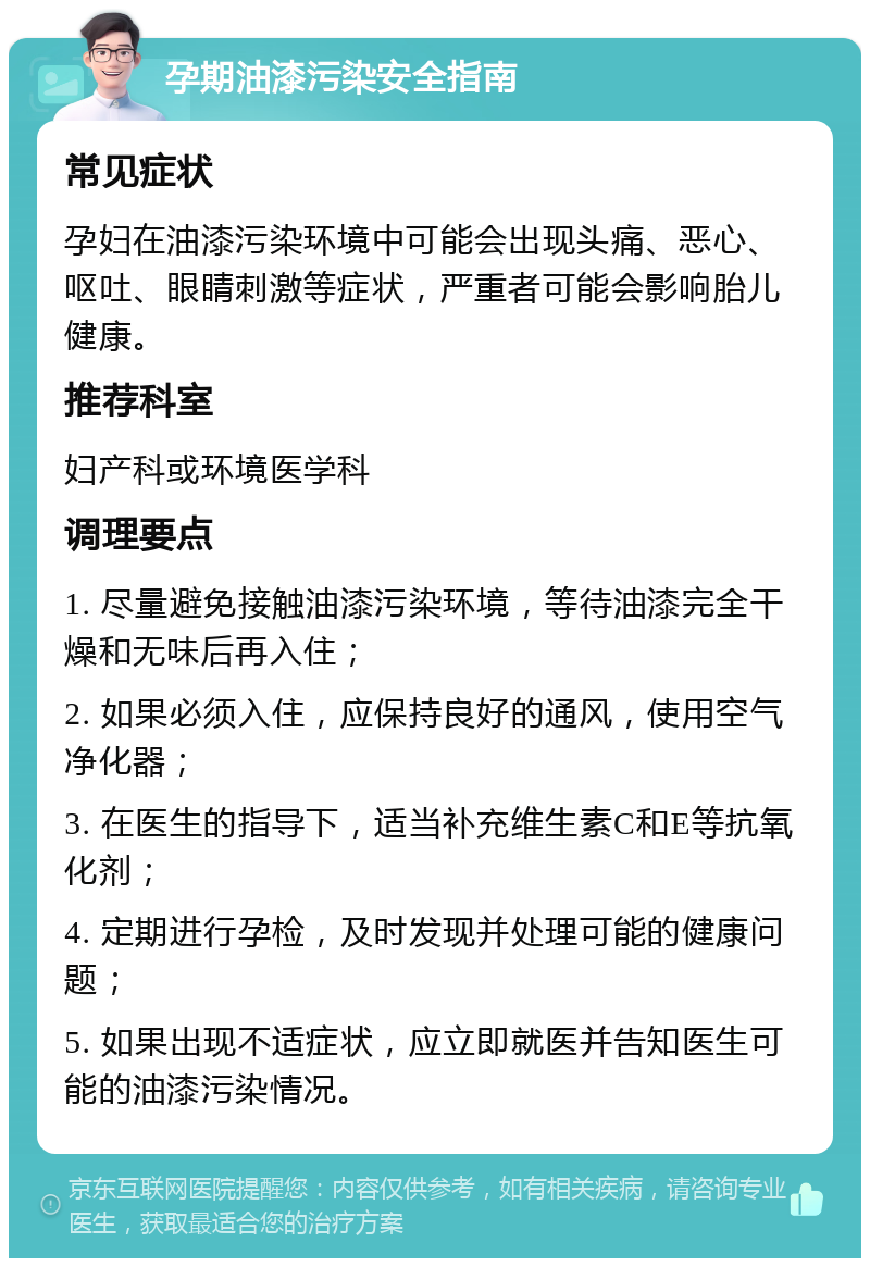 孕期油漆污染安全指南 常见症状 孕妇在油漆污染环境中可能会出现头痛、恶心、呕吐、眼睛刺激等症状，严重者可能会影响胎儿健康。 推荐科室 妇产科或环境医学科 调理要点 1. 尽量避免接触油漆污染环境，等待油漆完全干燥和无味后再入住； 2. 如果必须入住，应保持良好的通风，使用空气净化器； 3. 在医生的指导下，适当补充维生素C和E等抗氧化剂； 4. 定期进行孕检，及时发现并处理可能的健康问题； 5. 如果出现不适症状，应立即就医并告知医生可能的油漆污染情况。