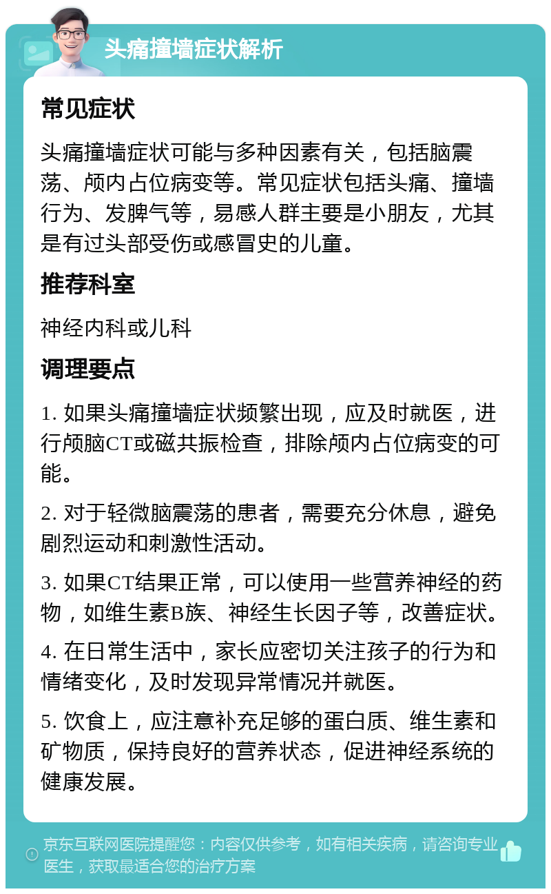 头痛撞墙症状解析 常见症状 头痛撞墙症状可能与多种因素有关，包括脑震荡、颅内占位病变等。常见症状包括头痛、撞墙行为、发脾气等，易感人群主要是小朋友，尤其是有过头部受伤或感冒史的儿童。 推荐科室 神经内科或儿科 调理要点 1. 如果头痛撞墙症状频繁出现，应及时就医，进行颅脑CT或磁共振检查，排除颅内占位病变的可能。 2. 对于轻微脑震荡的患者，需要充分休息，避免剧烈运动和刺激性活动。 3. 如果CT结果正常，可以使用一些营养神经的药物，如维生素B族、神经生长因子等，改善症状。 4. 在日常生活中，家长应密切关注孩子的行为和情绪变化，及时发现异常情况并就医。 5. 饮食上，应注意补充足够的蛋白质、维生素和矿物质，保持良好的营养状态，促进神经系统的健康发展。