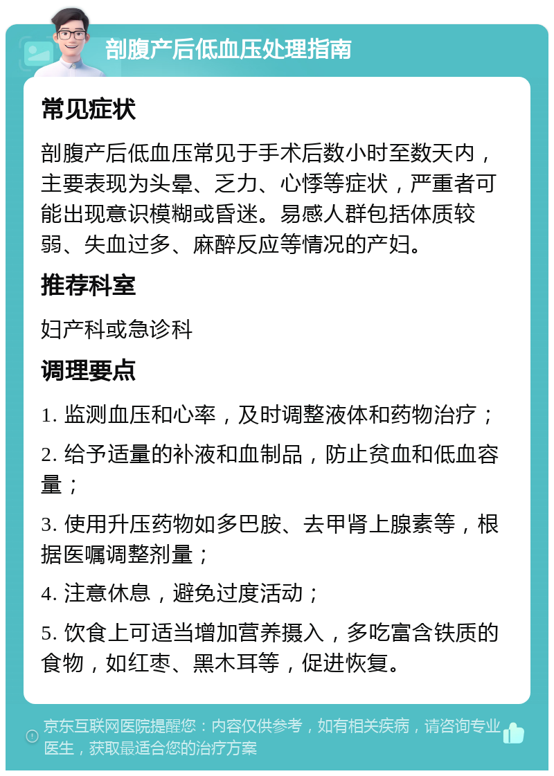 剖腹产后低血压处理指南 常见症状 剖腹产后低血压常见于手术后数小时至数天内，主要表现为头晕、乏力、心悸等症状，严重者可能出现意识模糊或昏迷。易感人群包括体质较弱、失血过多、麻醉反应等情况的产妇。 推荐科室 妇产科或急诊科 调理要点 1. 监测血压和心率，及时调整液体和药物治疗； 2. 给予适量的补液和血制品，防止贫血和低血容量； 3. 使用升压药物如多巴胺、去甲肾上腺素等，根据医嘱调整剂量； 4. 注意休息，避免过度活动； 5. 饮食上可适当增加营养摄入，多吃富含铁质的食物，如红枣、黑木耳等，促进恢复。