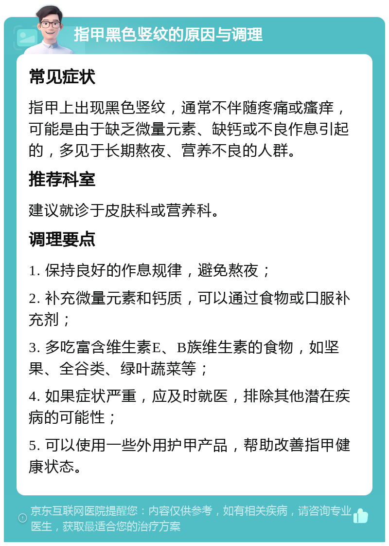 指甲黑色竖纹的原因与调理 常见症状 指甲上出现黑色竖纹，通常不伴随疼痛或瘙痒，可能是由于缺乏微量元素、缺钙或不良作息引起的，多见于长期熬夜、营养不良的人群。 推荐科室 建议就诊于皮肤科或营养科。 调理要点 1. 保持良好的作息规律，避免熬夜； 2. 补充微量元素和钙质，可以通过食物或口服补充剂； 3. 多吃富含维生素E、B族维生素的食物，如坚果、全谷类、绿叶蔬菜等； 4. 如果症状严重，应及时就医，排除其他潜在疾病的可能性； 5. 可以使用一些外用护甲产品，帮助改善指甲健康状态。