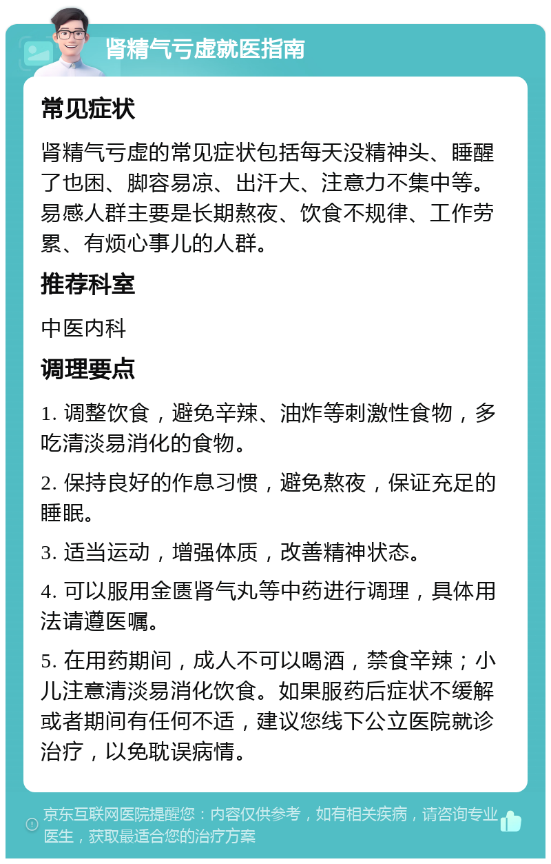 肾精气亏虚就医指南 常见症状 肾精气亏虚的常见症状包括每天没精神头、睡醒了也困、脚容易凉、出汗大、注意力不集中等。易感人群主要是长期熬夜、饮食不规律、工作劳累、有烦心事儿的人群。 推荐科室 中医内科 调理要点 1. 调整饮食，避免辛辣、油炸等刺激性食物，多吃清淡易消化的食物。 2. 保持良好的作息习惯，避免熬夜，保证充足的睡眠。 3. 适当运动，增强体质，改善精神状态。 4. 可以服用金匮肾气丸等中药进行调理，具体用法请遵医嘱。 5. 在用药期间，成人不可以喝酒，禁食辛辣；小儿注意清淡易消化饮食。如果服药后症状不缓解或者期间有任何不适，建议您线下公立医院就诊治疗，以免耽误病情。