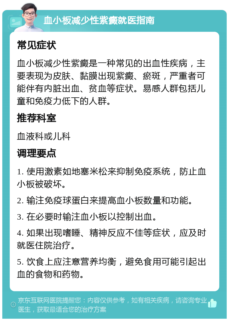 血小板减少性紫癜就医指南 常见症状 血小板减少性紫癜是一种常见的出血性疾病，主要表现为皮肤、黏膜出现紫癜、瘀斑，严重者可能伴有内脏出血、贫血等症状。易感人群包括儿童和免疫力低下的人群。 推荐科室 血液科或儿科 调理要点 1. 使用激素如地塞米松来抑制免疫系统，防止血小板被破坏。 2. 输注免疫球蛋白来提高血小板数量和功能。 3. 在必要时输注血小板以控制出血。 4. 如果出现嗜睡、精神反应不佳等症状，应及时就医住院治疗。 5. 饮食上应注意营养均衡，避免食用可能引起出血的食物和药物。