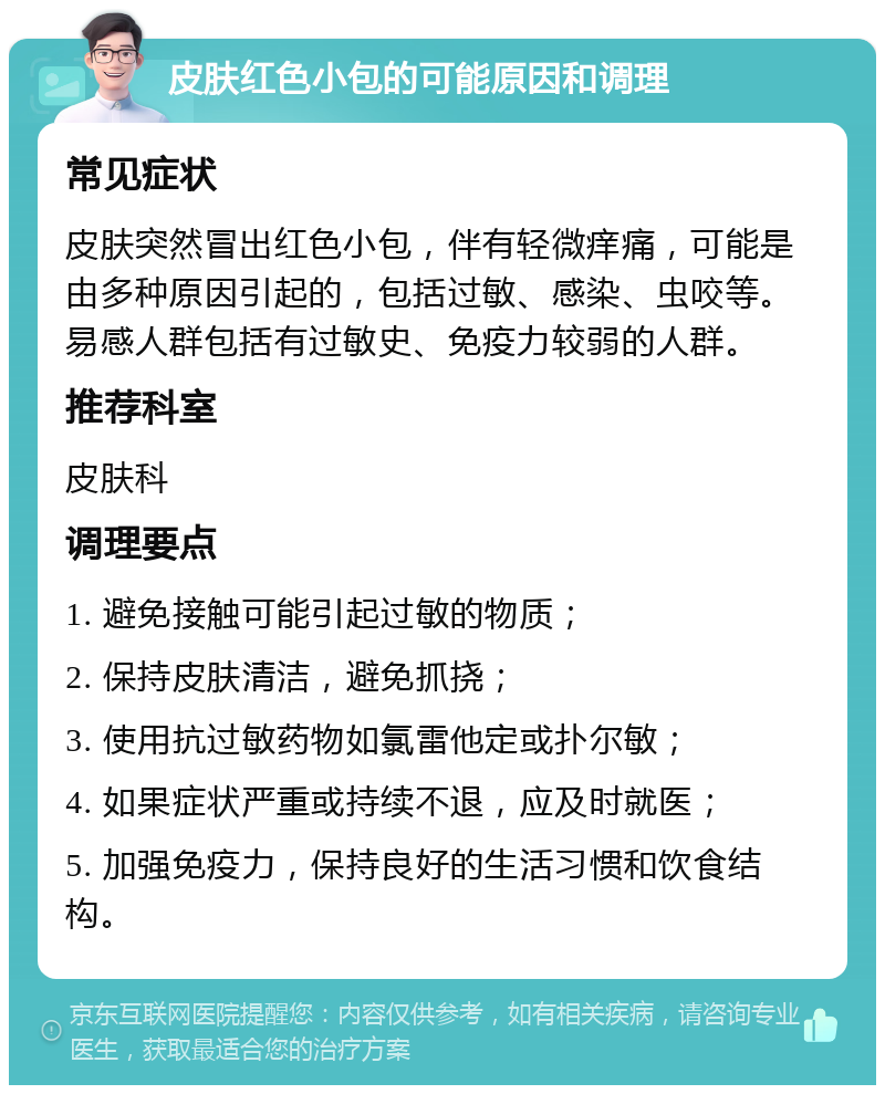 皮肤红色小包的可能原因和调理 常见症状 皮肤突然冒出红色小包，伴有轻微痒痛，可能是由多种原因引起的，包括过敏、感染、虫咬等。易感人群包括有过敏史、免疫力较弱的人群。 推荐科室 皮肤科 调理要点 1. 避免接触可能引起过敏的物质； 2. 保持皮肤清洁，避免抓挠； 3. 使用抗过敏药物如氯雷他定或扑尔敏； 4. 如果症状严重或持续不退，应及时就医； 5. 加强免疫力，保持良好的生活习惯和饮食结构。