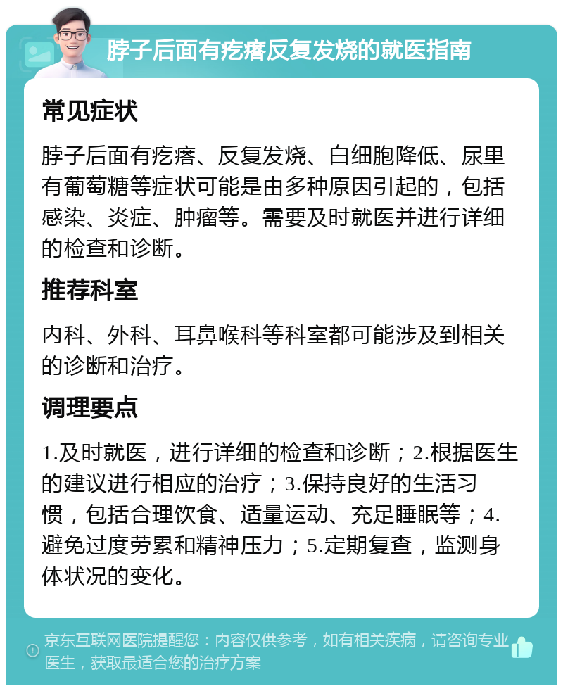 脖子后面有疙瘩反复发烧的就医指南 常见症状 脖子后面有疙瘩、反复发烧、白细胞降低、尿里有葡萄糖等症状可能是由多种原因引起的，包括感染、炎症、肿瘤等。需要及时就医并进行详细的检查和诊断。 推荐科室 内科、外科、耳鼻喉科等科室都可能涉及到相关的诊断和治疗。 调理要点 1.及时就医，进行详细的检查和诊断；2.根据医生的建议进行相应的治疗；3.保持良好的生活习惯，包括合理饮食、适量运动、充足睡眠等；4.避免过度劳累和精神压力；5.定期复查，监测身体状况的变化。