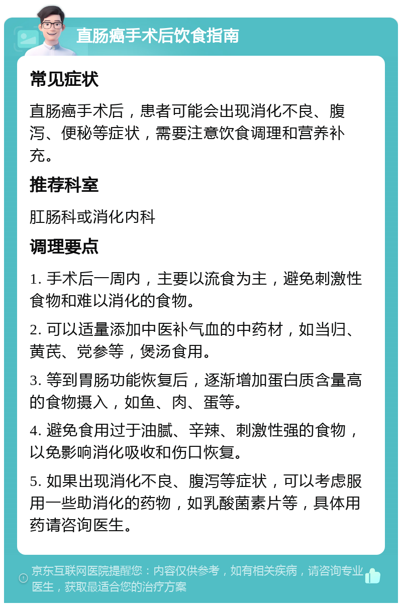 直肠癌手术后饮食指南 常见症状 直肠癌手术后，患者可能会出现消化不良、腹泻、便秘等症状，需要注意饮食调理和营养补充。 推荐科室 肛肠科或消化内科 调理要点 1. 手术后一周内，主要以流食为主，避免刺激性食物和难以消化的食物。 2. 可以适量添加中医补气血的中药材，如当归、黄芪、党参等，煲汤食用。 3. 等到胃肠功能恢复后，逐渐增加蛋白质含量高的食物摄入，如鱼、肉、蛋等。 4. 避免食用过于油腻、辛辣、刺激性强的食物，以免影响消化吸收和伤口恢复。 5. 如果出现消化不良、腹泻等症状，可以考虑服用一些助消化的药物，如乳酸菌素片等，具体用药请咨询医生。