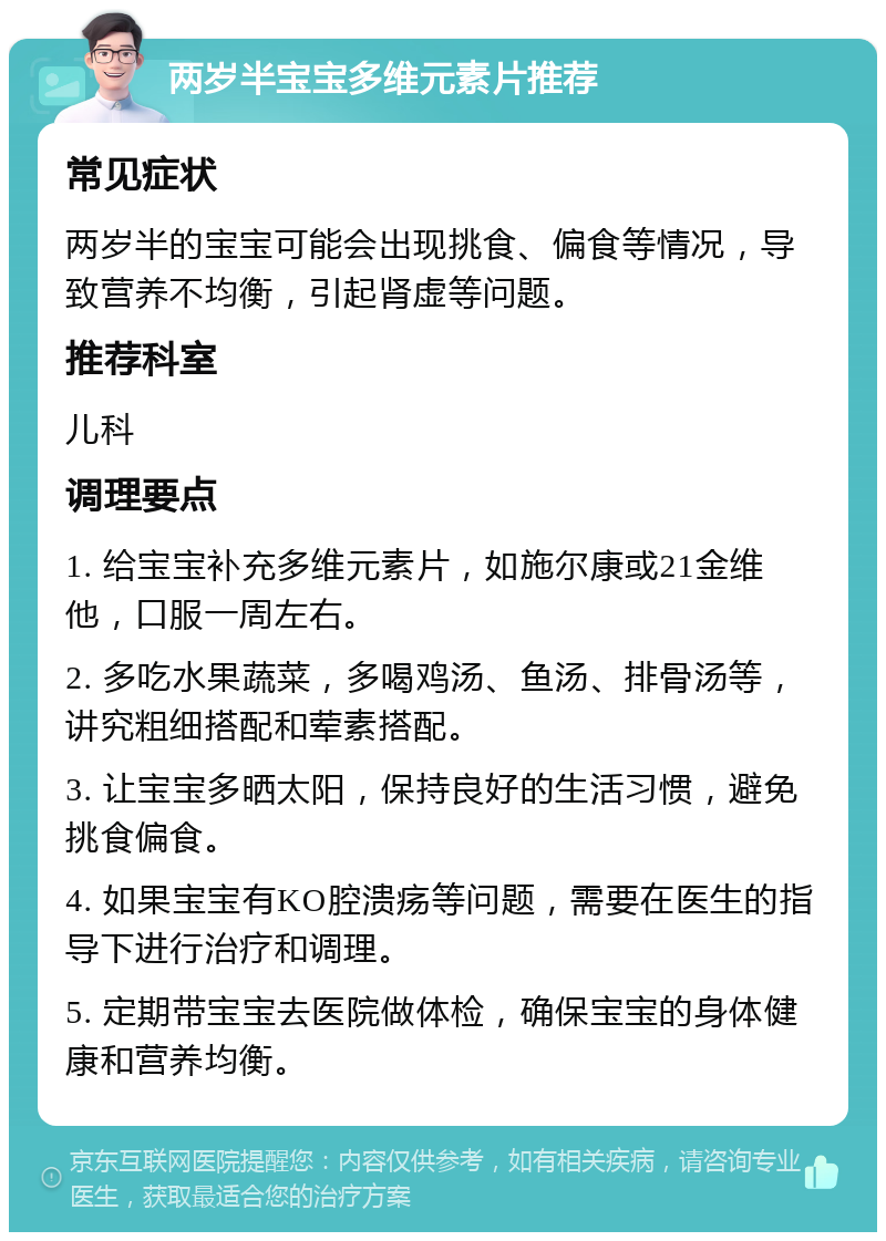 两岁半宝宝多维元素片推荐 常见症状 两岁半的宝宝可能会出现挑食、偏食等情况，导致营养不均衡，引起肾虚等问题。 推荐科室 儿科 调理要点 1. 给宝宝补充多维元素片，如施尔康或21金维他，口服一周左右。 2. 多吃水果蔬菜，多喝鸡汤、鱼汤、排骨汤等，讲究粗细搭配和荤素搭配。 3. 让宝宝多晒太阳，保持良好的生活习惯，避免挑食偏食。 4. 如果宝宝有KO腔溃疡等问题，需要在医生的指导下进行治疗和调理。 5. 定期带宝宝去医院做体检，确保宝宝的身体健康和营养均衡。