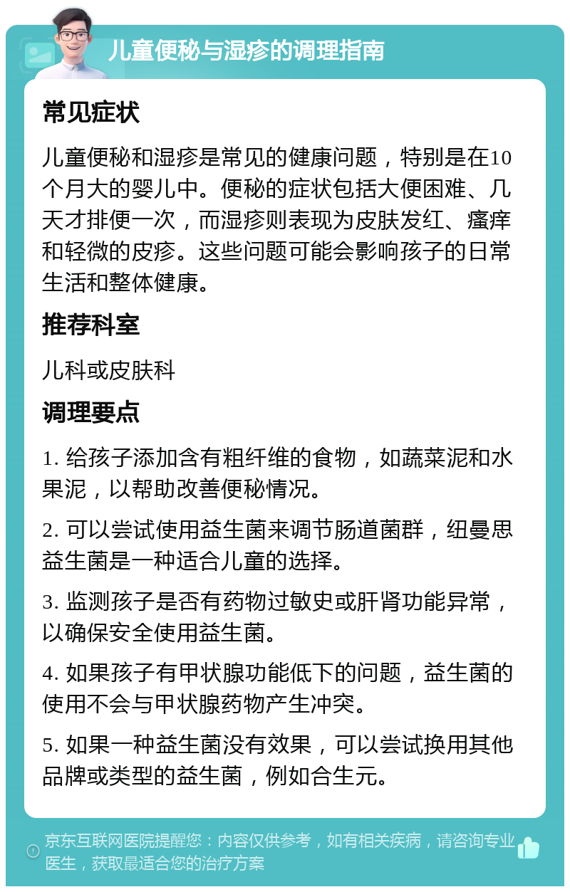 儿童便秘与湿疹的调理指南 常见症状 儿童便秘和湿疹是常见的健康问题，特别是在10个月大的婴儿中。便秘的症状包括大便困难、几天才排便一次，而湿疹则表现为皮肤发红、瘙痒和轻微的皮疹。这些问题可能会影响孩子的日常生活和整体健康。 推荐科室 儿科或皮肤科 调理要点 1. 给孩子添加含有粗纤维的食物，如蔬菜泥和水果泥，以帮助改善便秘情况。 2. 可以尝试使用益生菌来调节肠道菌群，纽曼思益生菌是一种适合儿童的选择。 3. 监测孩子是否有药物过敏史或肝肾功能异常，以确保安全使用益生菌。 4. 如果孩子有甲状腺功能低下的问题，益生菌的使用不会与甲状腺药物产生冲突。 5. 如果一种益生菌没有效果，可以尝试换用其他品牌或类型的益生菌，例如合生元。