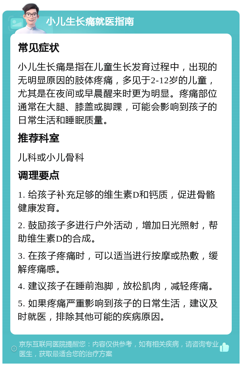 小儿生长痛就医指南 常见症状 小儿生长痛是指在儿童生长发育过程中，出现的无明显原因的肢体疼痛，多见于2-12岁的儿童，尤其是在夜间或早晨醒来时更为明显。疼痛部位通常在大腿、膝盖或脚踝，可能会影响到孩子的日常生活和睡眠质量。 推荐科室 儿科或小儿骨科 调理要点 1. 给孩子补充足够的维生素D和钙质，促进骨骼健康发育。 2. 鼓励孩子多进行户外活动，增加日光照射，帮助维生素D的合成。 3. 在孩子疼痛时，可以适当进行按摩或热敷，缓解疼痛感。 4. 建议孩子在睡前泡脚，放松肌肉，减轻疼痛。 5. 如果疼痛严重影响到孩子的日常生活，建议及时就医，排除其他可能的疾病原因。