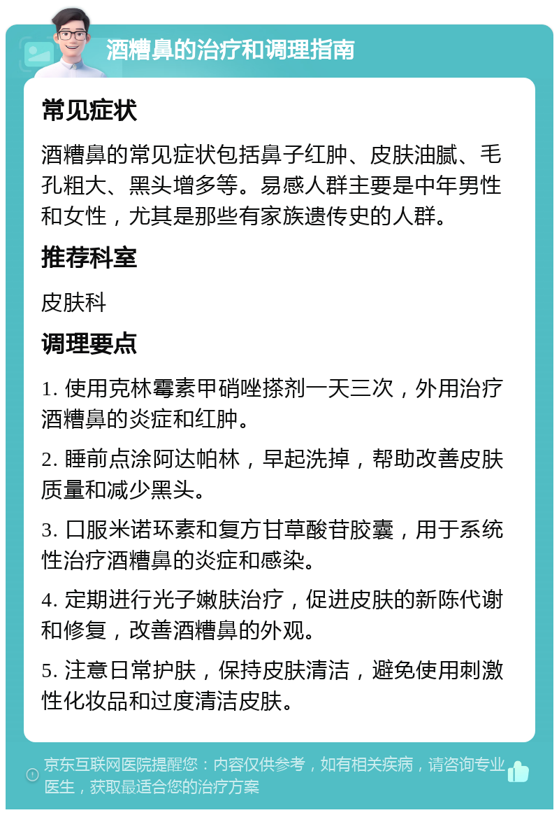 酒糟鼻的治疗和调理指南 常见症状 酒糟鼻的常见症状包括鼻子红肿、皮肤油腻、毛孔粗大、黑头增多等。易感人群主要是中年男性和女性，尤其是那些有家族遗传史的人群。 推荐科室 皮肤科 调理要点 1. 使用克林霉素甲硝唑搽剂一天三次，外用治疗酒糟鼻的炎症和红肿。 2. 睡前点涂阿达帕林，早起洗掉，帮助改善皮肤质量和减少黑头。 3. 口服米诺环素和复方甘草酸苷胶囊，用于系统性治疗酒糟鼻的炎症和感染。 4. 定期进行光子嫩肤治疗，促进皮肤的新陈代谢和修复，改善酒糟鼻的外观。 5. 注意日常护肤，保持皮肤清洁，避免使用刺激性化妆品和过度清洁皮肤。