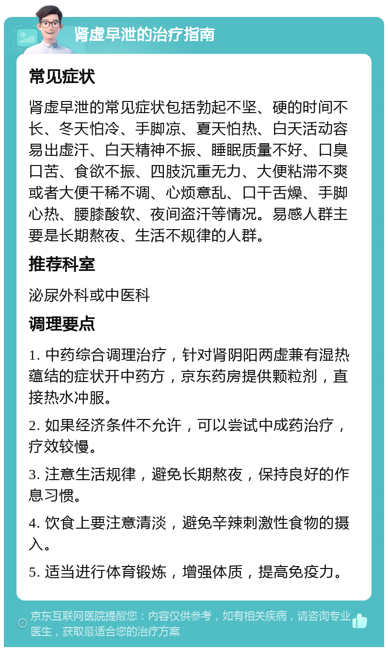 肾虚早泄的治疗指南 常见症状 肾虚早泄的常见症状包括勃起不坚、硬的时间不长、冬天怕冷、手脚凉、夏天怕热、白天活动容易出虚汗、白天精神不振、睡眠质量不好、口臭口苦、食欲不振、四肢沉重无力、大便粘滞不爽或者大便干稀不调、心烦意乱、口干舌燥、手脚心热、腰膝酸软、夜间盗汗等情况。易感人群主要是长期熬夜、生活不规律的人群。 推荐科室 泌尿外科或中医科 调理要点 1. 中药综合调理治疗，针对肾阴阳两虚兼有湿热蕴结的症状开中药方，京东药房提供颗粒剂，直接热水冲服。 2. 如果经济条件不允许，可以尝试中成药治疗，疗效较慢。 3. 注意生活规律，避免长期熬夜，保持良好的作息习惯。 4. 饮食上要注意清淡，避免辛辣刺激性食物的摄入。 5. 适当进行体育锻炼，增强体质，提高免疫力。