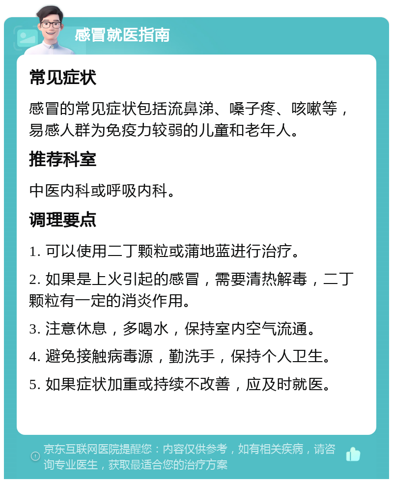 感冒就医指南 常见症状 感冒的常见症状包括流鼻涕、嗓子疼、咳嗽等，易感人群为免疫力较弱的儿童和老年人。 推荐科室 中医内科或呼吸内科。 调理要点 1. 可以使用二丁颗粒或蒲地蓝进行治疗。 2. 如果是上火引起的感冒，需要清热解毒，二丁颗粒有一定的消炎作用。 3. 注意休息，多喝水，保持室内空气流通。 4. 避免接触病毒源，勤洗手，保持个人卫生。 5. 如果症状加重或持续不改善，应及时就医。