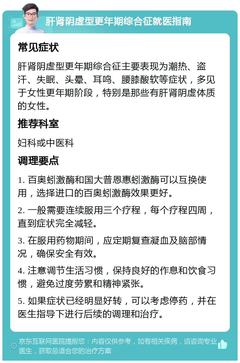 肝肾阴虚型更年期综合征就医指南 常见症状 肝肾阴虚型更年期综合征主要表现为潮热、盗汗、失眠、头晕、耳鸣、腰膝酸软等症状，多见于女性更年期阶段，特别是那些有肝肾阴虚体质的女性。 推荐科室 妇科或中医科 调理要点 1. 百奥蚓激酶和国大普恩惠蚓激酶可以互换使用，选择进口的百奥蚓激酶效果更好。 2. 一般需要连续服用三个疗程，每个疗程四周，直到症状完全减轻。 3. 在服用药物期间，应定期复查凝血及脑部情况，确保安全有效。 4. 注意调节生活习惯，保持良好的作息和饮食习惯，避免过度劳累和精神紧张。 5. 如果症状已经明显好转，可以考虑停药，并在医生指导下进行后续的调理和治疗。