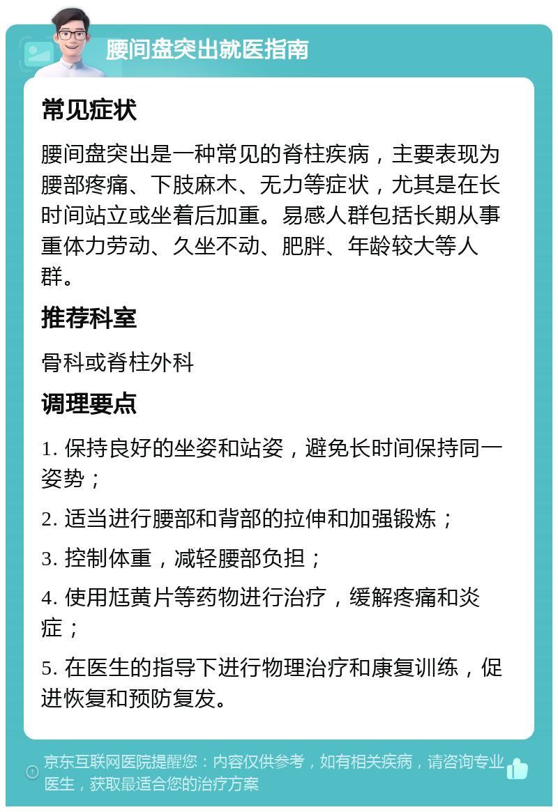 腰间盘突出就医指南 常见症状 腰间盘突出是一种常见的脊柱疾病，主要表现为腰部疼痛、下肢麻木、无力等症状，尤其是在长时间站立或坐着后加重。易感人群包括长期从事重体力劳动、久坐不动、肥胖、年龄较大等人群。 推荐科室 骨科或脊柱外科 调理要点 1. 保持良好的坐姿和站姿，避免长时间保持同一姿势； 2. 适当进行腰部和背部的拉伸和加强锻炼； 3. 控制体重，减轻腰部负担； 4. 使用尪黄片等药物进行治疗，缓解疼痛和炎症； 5. 在医生的指导下进行物理治疗和康复训练，促进恢复和预防复发。