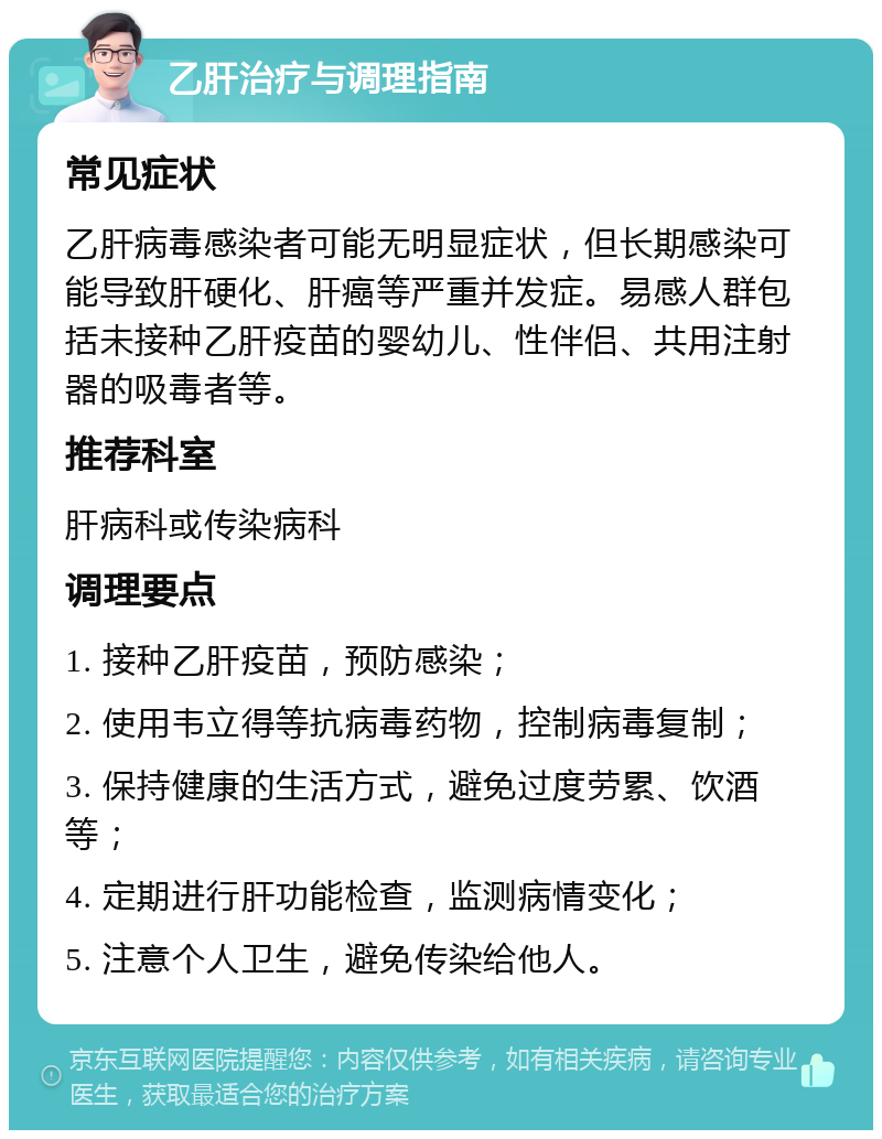 乙肝治疗与调理指南 常见症状 乙肝病毒感染者可能无明显症状，但长期感染可能导致肝硬化、肝癌等严重并发症。易感人群包括未接种乙肝疫苗的婴幼儿、性伴侣、共用注射器的吸毒者等。 推荐科室 肝病科或传染病科 调理要点 1. 接种乙肝疫苗，预防感染； 2. 使用韦立得等抗病毒药物，控制病毒复制； 3. 保持健康的生活方式，避免过度劳累、饮酒等； 4. 定期进行肝功能检查，监测病情变化； 5. 注意个人卫生，避免传染给他人。