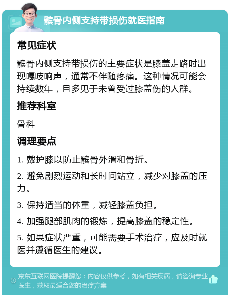 髌骨内侧支持带损伤就医指南 常见症状 髌骨内侧支持带损伤的主要症状是膝盖走路时出现嘎吱响声，通常不伴随疼痛。这种情况可能会持续数年，且多见于未曾受过膝盖伤的人群。 推荐科室 骨科 调理要点 1. 戴护膝以防止髌骨外滑和骨折。 2. 避免剧烈运动和长时间站立，减少对膝盖的压力。 3. 保持适当的体重，减轻膝盖负担。 4. 加强腿部肌肉的锻炼，提高膝盖的稳定性。 5. 如果症状严重，可能需要手术治疗，应及时就医并遵循医生的建议。