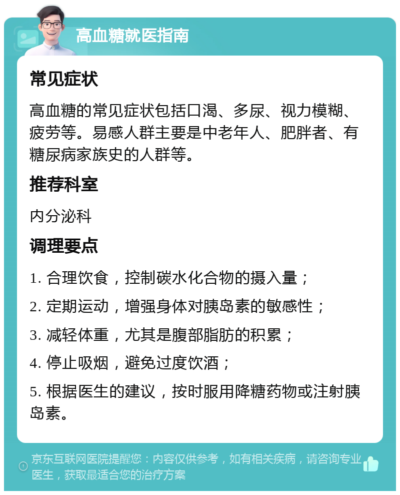 高血糖就医指南 常见症状 高血糖的常见症状包括口渴、多尿、视力模糊、疲劳等。易感人群主要是中老年人、肥胖者、有糖尿病家族史的人群等。 推荐科室 内分泌科 调理要点 1. 合理饮食，控制碳水化合物的摄入量； 2. 定期运动，增强身体对胰岛素的敏感性； 3. 减轻体重，尤其是腹部脂肪的积累； 4. 停止吸烟，避免过度饮酒； 5. 根据医生的建议，按时服用降糖药物或注射胰岛素。