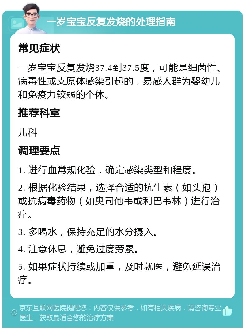 一岁宝宝反复发烧的处理指南 常见症状 一岁宝宝反复发烧37.4到37.5度，可能是细菌性、病毒性或支原体感染引起的，易感人群为婴幼儿和免疫力较弱的个体。 推荐科室 儿科 调理要点 1. 进行血常规化验，确定感染类型和程度。 2. 根据化验结果，选择合适的抗生素（如头孢）或抗病毒药物（如奥司他韦或利巴韦林）进行治疗。 3. 多喝水，保持充足的水分摄入。 4. 注意休息，避免过度劳累。 5. 如果症状持续或加重，及时就医，避免延误治疗。