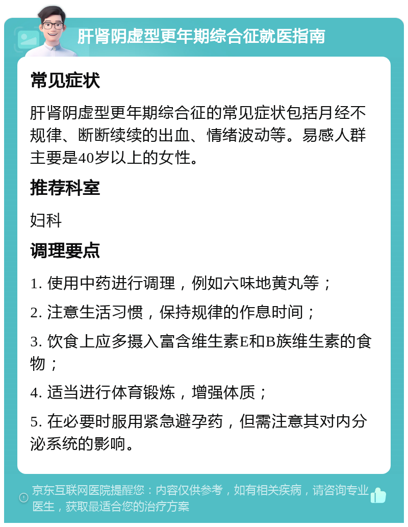 肝肾阴虚型更年期综合征就医指南 常见症状 肝肾阴虚型更年期综合征的常见症状包括月经不规律、断断续续的出血、情绪波动等。易感人群主要是40岁以上的女性。 推荐科室 妇科 调理要点 1. 使用中药进行调理，例如六味地黄丸等； 2. 注意生活习惯，保持规律的作息时间； 3. 饮食上应多摄入富含维生素E和B族维生素的食物； 4. 适当进行体育锻炼，增强体质； 5. 在必要时服用紧急避孕药，但需注意其对内分泌系统的影响。