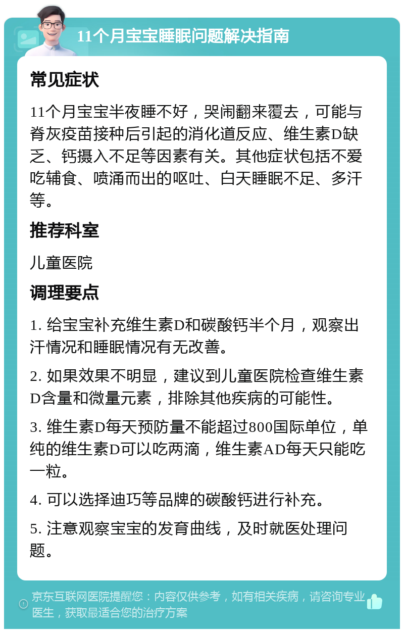 11个月宝宝睡眠问题解决指南 常见症状 11个月宝宝半夜睡不好，哭闹翻来覆去，可能与脊灰疫苗接种后引起的消化道反应、维生素D缺乏、钙摄入不足等因素有关。其他症状包括不爱吃辅食、喷涌而出的呕吐、白天睡眠不足、多汗等。 推荐科室 儿童医院 调理要点 1. 给宝宝补充维生素D和碳酸钙半个月，观察出汗情况和睡眠情况有无改善。 2. 如果效果不明显，建议到儿童医院检查维生素D含量和微量元素，排除其他疾病的可能性。 3. 维生素D每天预防量不能超过800国际单位，单纯的维生素D可以吃两滴，维生素AD每天只能吃一粒。 4. 可以选择迪巧等品牌的碳酸钙进行补充。 5. 注意观察宝宝的发育曲线，及时就医处理问题。