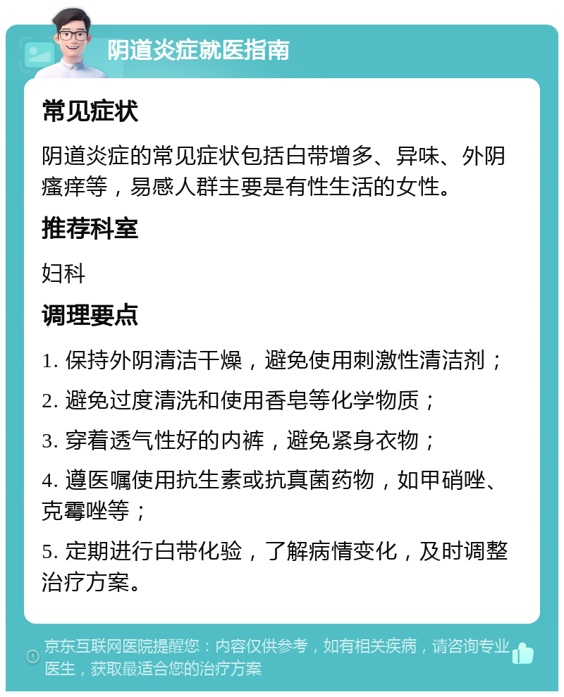 阴道炎症就医指南 常见症状 阴道炎症的常见症状包括白带增多、异味、外阴瘙痒等，易感人群主要是有性生活的女性。 推荐科室 妇科 调理要点 1. 保持外阴清洁干燥，避免使用刺激性清洁剂； 2. 避免过度清洗和使用香皂等化学物质； 3. 穿着透气性好的内裤，避免紧身衣物； 4. 遵医嘱使用抗生素或抗真菌药物，如甲硝唑、克霉唑等； 5. 定期进行白带化验，了解病情变化，及时调整治疗方案。