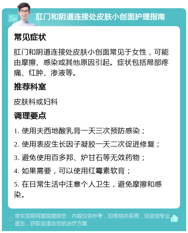 肛门和阴道连接处皮肤小创面护理指南 常见症状 肛门和阴道连接处皮肤小创面常见于女性，可能由摩擦、感染或其他原因引起。症状包括局部疼痛、红肿、渗液等。 推荐科室 皮肤科或妇科 调理要点 1. 使用夫西地酸乳膏一天三次预防感染； 2. 使用表皮生长因子凝胶一天二次促进修复； 3. 避免使用百多邦、炉甘石等无效药物； 4. 如果需要，可以使用红霉素软膏； 5. 在日常生活中注意个人卫生，避免摩擦和感染。