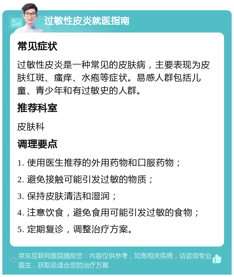 过敏性皮炎就医指南 常见症状 过敏性皮炎是一种常见的皮肤病，主要表现为皮肤红斑、瘙痒、水疱等症状。易感人群包括儿童、青少年和有过敏史的人群。 推荐科室 皮肤科 调理要点 1. 使用医生推荐的外用药物和口服药物； 2. 避免接触可能引发过敏的物质； 3. 保持皮肤清洁和湿润； 4. 注意饮食，避免食用可能引发过敏的食物； 5. 定期复诊，调整治疗方案。