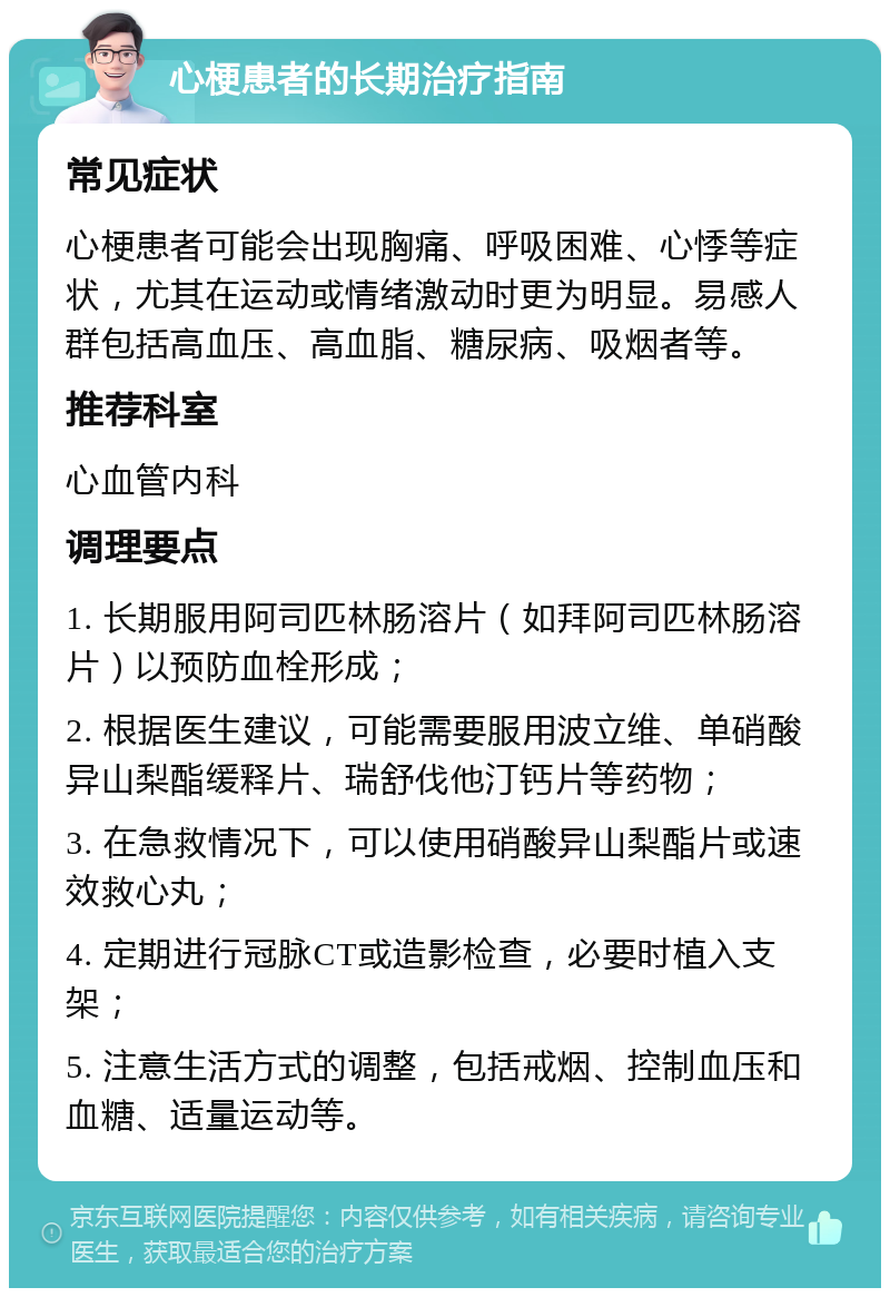 心梗患者的长期治疗指南 常见症状 心梗患者可能会出现胸痛、呼吸困难、心悸等症状，尤其在运动或情绪激动时更为明显。易感人群包括高血压、高血脂、糖尿病、吸烟者等。 推荐科室 心血管内科 调理要点 1. 长期服用阿司匹林肠溶片（如拜阿司匹林肠溶片）以预防血栓形成； 2. 根据医生建议，可能需要服用波立维、单硝酸异山梨酯缓释片、瑞舒伐他汀钙片等药物； 3. 在急救情况下，可以使用硝酸异山梨酯片或速效救心丸； 4. 定期进行冠脉CT或造影检查，必要时植入支架； 5. 注意生活方式的调整，包括戒烟、控制血压和血糖、适量运动等。