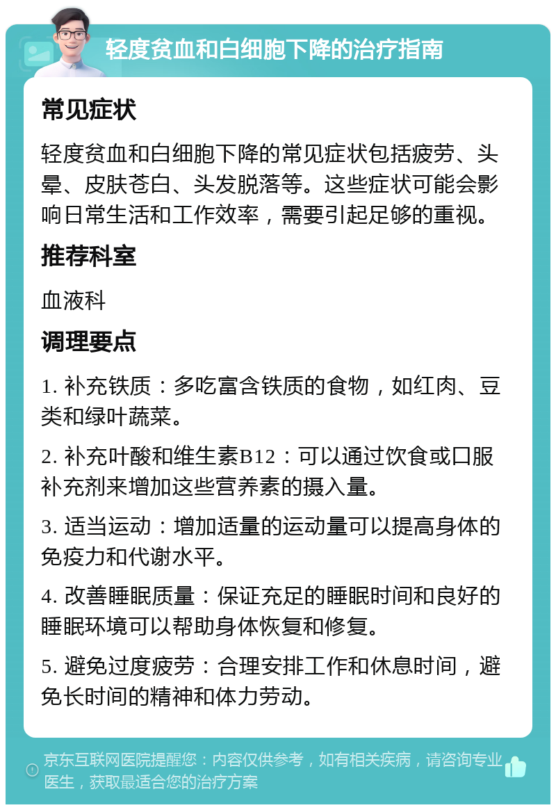 轻度贫血和白细胞下降的治疗指南 常见症状 轻度贫血和白细胞下降的常见症状包括疲劳、头晕、皮肤苍白、头发脱落等。这些症状可能会影响日常生活和工作效率，需要引起足够的重视。 推荐科室 血液科 调理要点 1. 补充铁质：多吃富含铁质的食物，如红肉、豆类和绿叶蔬菜。 2. 补充叶酸和维生素B12：可以通过饮食或口服补充剂来增加这些营养素的摄入量。 3. 适当运动：增加适量的运动量可以提高身体的免疫力和代谢水平。 4. 改善睡眠质量：保证充足的睡眠时间和良好的睡眠环境可以帮助身体恢复和修复。 5. 避免过度疲劳：合理安排工作和休息时间，避免长时间的精神和体力劳动。