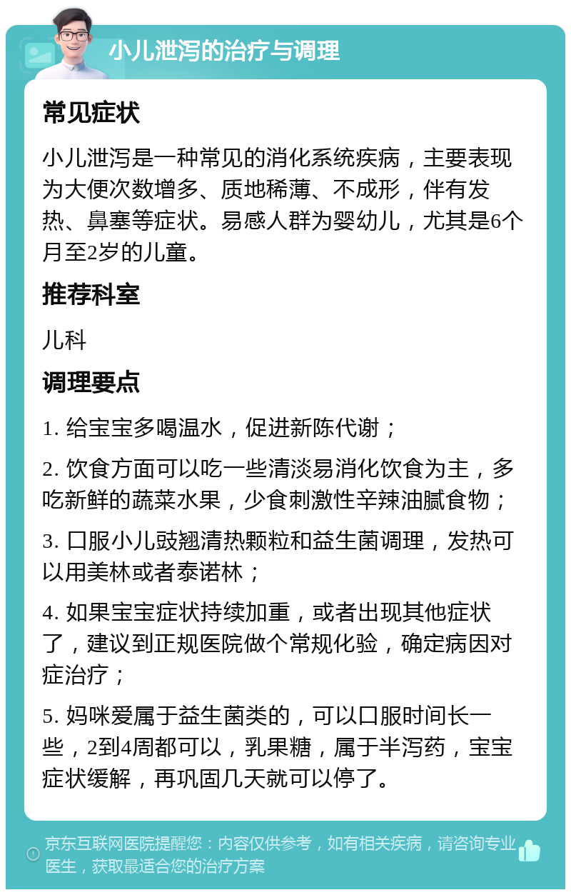 小儿泄泻的治疗与调理 常见症状 小儿泄泻是一种常见的消化系统疾病，主要表现为大便次数增多、质地稀薄、不成形，伴有发热、鼻塞等症状。易感人群为婴幼儿，尤其是6个月至2岁的儿童。 推荐科室 儿科 调理要点 1. 给宝宝多喝温水，促进新陈代谢； 2. 饮食方面可以吃一些清淡易消化饮食为主，多吃新鲜的蔬菜水果，少食刺激性辛辣油腻食物； 3. 口服小儿豉翘清热颗粒和益生菌调理，发热可以用美林或者泰诺林； 4. 如果宝宝症状持续加重，或者出现其他症状了，建议到正规医院做个常规化验，确定病因对症治疗； 5. 妈咪爱属于益生菌类的，可以口服时间长一些，2到4周都可以，乳果糖，属于半泻药，宝宝症状缓解，再巩固几天就可以停了。