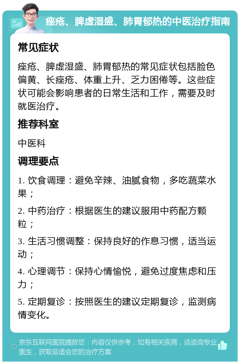 痤疮、脾虚湿盛、肺胃郁热的中医治疗指南 常见症状 痤疮、脾虚湿盛、肺胃郁热的常见症状包括脸色偏黄、长痤疮、体重上升、乏力困倦等。这些症状可能会影响患者的日常生活和工作，需要及时就医治疗。 推荐科室 中医科 调理要点 1. 饮食调理：避免辛辣、油腻食物，多吃蔬菜水果； 2. 中药治疗：根据医生的建议服用中药配方颗粒； 3. 生活习惯调整：保持良好的作息习惯，适当运动； 4. 心理调节：保持心情愉悦，避免过度焦虑和压力； 5. 定期复诊：按照医生的建议定期复诊，监测病情变化。