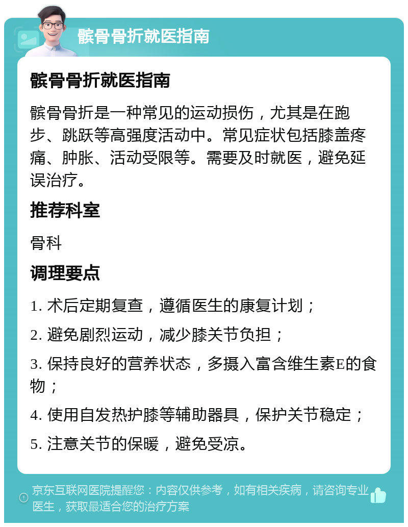 髌骨骨折就医指南 髌骨骨折就医指南 髌骨骨折是一种常见的运动损伤，尤其是在跑步、跳跃等高强度活动中。常见症状包括膝盖疼痛、肿胀、活动受限等。需要及时就医，避免延误治疗。 推荐科室 骨科 调理要点 1. 术后定期复查，遵循医生的康复计划； 2. 避免剧烈运动，减少膝关节负担； 3. 保持良好的营养状态，多摄入富含维生素E的食物； 4. 使用自发热护膝等辅助器具，保护关节稳定； 5. 注意关节的保暖，避免受凉。