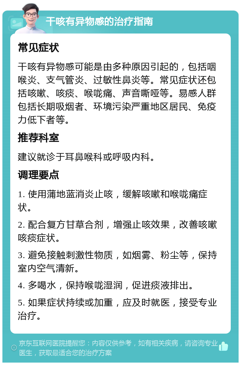 干咳有异物感的治疗指南 常见症状 干咳有异物感可能是由多种原因引起的，包括咽喉炎、支气管炎、过敏性鼻炎等。常见症状还包括咳嗽、咳痰、喉咙痛、声音嘶哑等。易感人群包括长期吸烟者、环境污染严重地区居民、免疫力低下者等。 推荐科室 建议就诊于耳鼻喉科或呼吸内科。 调理要点 1. 使用蒲地蓝消炎止咳，缓解咳嗽和喉咙痛症状。 2. 配合复方甘草合剂，增强止咳效果，改善咳嗽咳痰症状。 3. 避免接触刺激性物质，如烟雾、粉尘等，保持室内空气清新。 4. 多喝水，保持喉咙湿润，促进痰液排出。 5. 如果症状持续或加重，应及时就医，接受专业治疗。