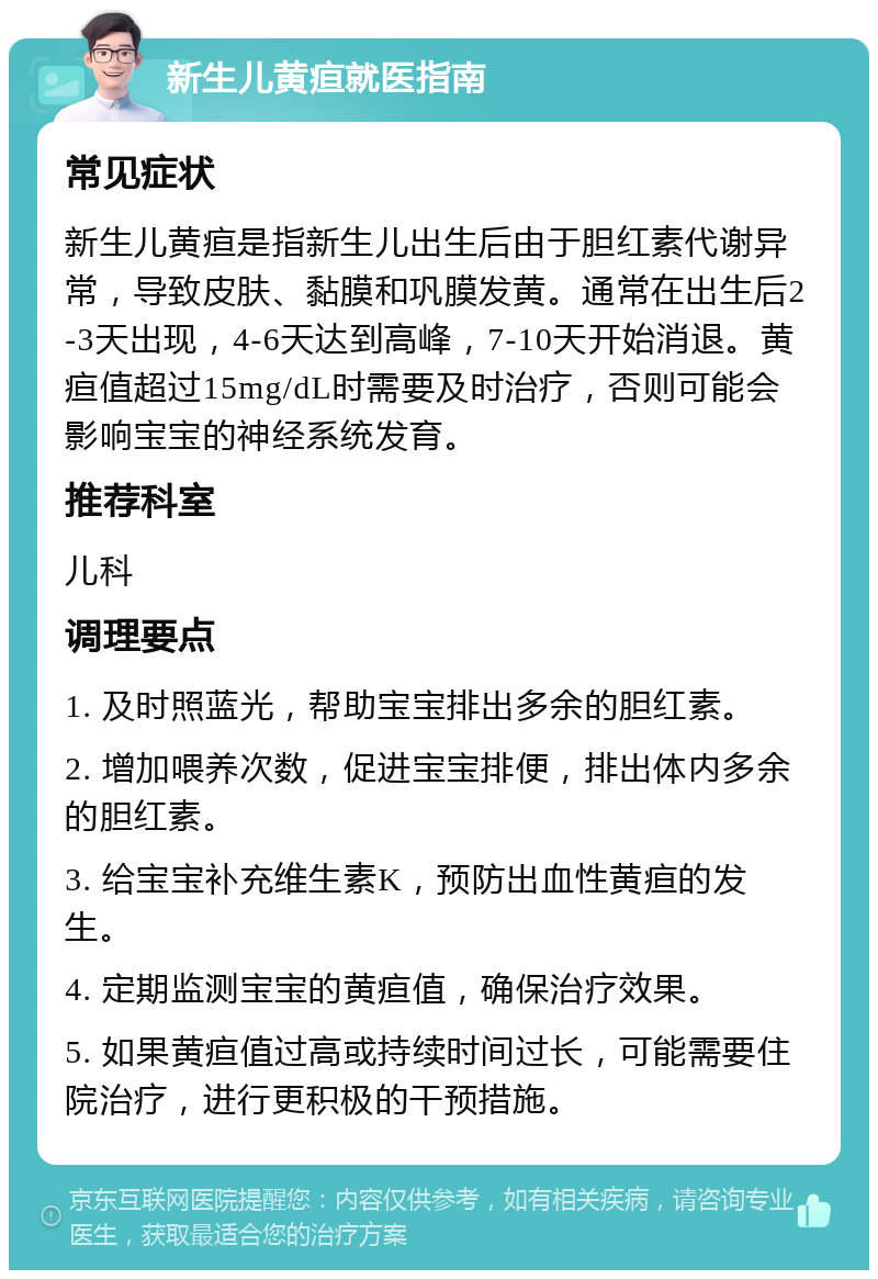 新生儿黄疸就医指南 常见症状 新生儿黄疸是指新生儿出生后由于胆红素代谢异常，导致皮肤、黏膜和巩膜发黄。通常在出生后2-3天出现，4-6天达到高峰，7-10天开始消退。黄疸值超过15mg/dL时需要及时治疗，否则可能会影响宝宝的神经系统发育。 推荐科室 儿科 调理要点 1. 及时照蓝光，帮助宝宝排出多余的胆红素。 2. 增加喂养次数，促进宝宝排便，排出体内多余的胆红素。 3. 给宝宝补充维生素K，预防出血性黄疸的发生。 4. 定期监测宝宝的黄疸值，确保治疗效果。 5. 如果黄疸值过高或持续时间过长，可能需要住院治疗，进行更积极的干预措施。