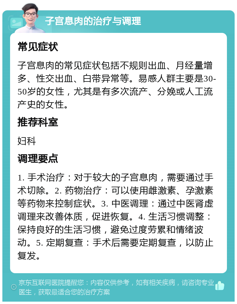 子宫息肉的治疗与调理 常见症状 子宫息肉的常见症状包括不规则出血、月经量增多、性交出血、白带异常等。易感人群主要是30-50岁的女性，尤其是有多次流产、分娩或人工流产史的女性。 推荐科室 妇科 调理要点 1. 手术治疗：对于较大的子宫息肉，需要通过手术切除。2. 药物治疗：可以使用雌激素、孕激素等药物来控制症状。3. 中医调理：通过中医肾虚调理来改善体质，促进恢复。4. 生活习惯调整：保持良好的生活习惯，避免过度劳累和情绪波动。5. 定期复查：手术后需要定期复查，以防止复发。